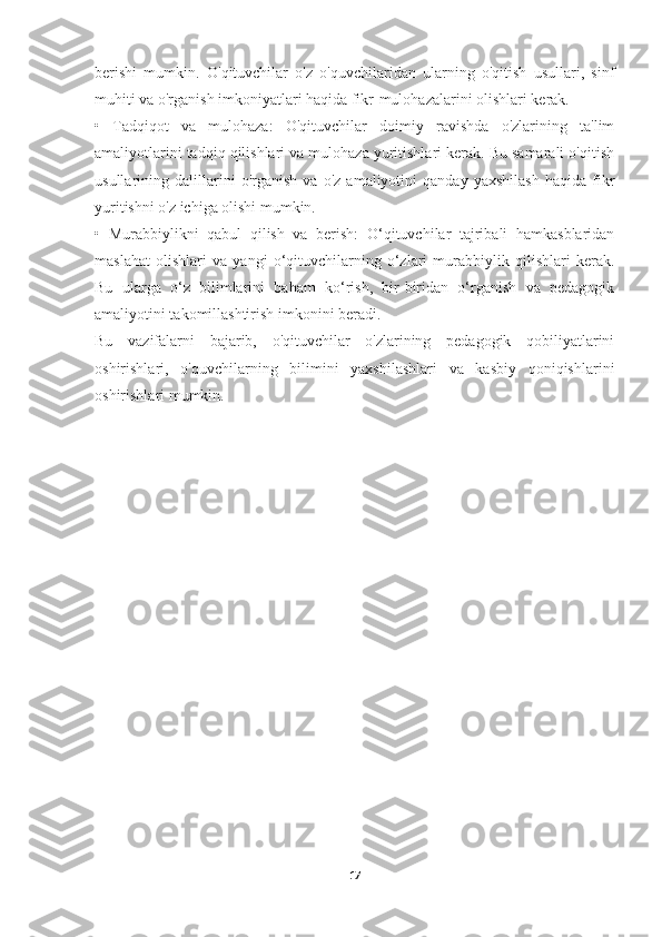 berishi   mumkin.   O'qituvchilar   o'z   o'quvchilaridan   ularning   o'qitish   usullari,   sinf
muhiti va o'rganish imkoniyatlari haqida fikr-mulohazalarini olishlari kerak.
•   Tadqiqot   va   mulohaza:   O'qituvchilar   doimiy   ravishda   o'zlarining   ta'lim
amaliyotlarini tadqiq qilishlari va mulohaza yuritishlari kerak. Bu samarali o'qitish
usullarining   dalillarini   o'rganish   va   o'z   amaliyotini   qanday   yaxshilash   haqida   fikr
yuritishni o'z ichiga olishi mumkin.
•   Murabbiylikni   qabul   qilish   va   berish:   O‘qituvchilar   tajribali   hamkasblaridan
maslahat   olishlari   va   yangi   o‘qituvchilarning   o‘zlari   murabbiylik   qilishlari   kerak.
Bu   ularga   o‘z   bilimlarini   baham   ko‘rish,   bir-biridan   o‘rganish   va   pedagogik
amaliyotini takomillashtirish imkonini beradi.
Bu   vazifalarni   bajarib,   o'qituvchilar   o'zlarining   pedagogik   qobiliyatlarini
oshirishlari,   o'quvchilarning   bilimini   yaxshilashlari   va   kasbiy   qoniqishlarini
oshirishlari mumkin.
17 