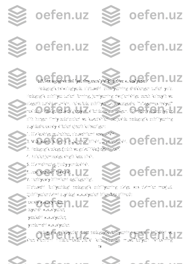 1.3.   Pedagogik qobiliyatning asosiy sifatlari va xususiyatlari
Pedagogik-psixologiyada   o'qituvchi   qobiliyatining   cheklangan   turlari   yo'q.
Pedagogik   qobiliyat   turlari   fanning,   jamiyatning   rivojlanishiga   qarab   ko'payib   va
o'zgarib  turishi   mumkin.  Falsafada   qobiliyat   uzoq  vaqtgacha   "‘o’zgarmas  irsiyat”
nasldan   -   naslga   o'tuvchi   jarayon   sifatida   talqin   etilgan.   Olimlaming   uzoq   yillar
olib   borgan   ilmiy-tadqiqotlari   va   kuzatishlari   natijasida   pedagogik   qobiliyatning
quyidacha   asosiy sifatlari  ajratib ko'rsatilgan:
1. O'z kasbiga muhabbat, o'quvchilarni seva olishi.
2. Mutaxassislik fanini mukammal bilishi, unga qiziqishi.
3. Pedagogik taktga (odob va go'zallikka) ega bo'lish.
4. Bolalar jamoasiga singib keta olish.
5. O'z mehnatiga ijodiy yondashish.
6. Javobgarlikni his etish.
7. Tarbiyaviy bilimlarni egallaganligi.
O'qituvchi   faoliyatidagi   pedagogik   qobiliyatning   o'ziga   xos   tizimlar   mavjud.
Qobiliyatlar tizimi quyidagi xususiyatlari bilan farq qilinadi:
-asosiy xususiy adar;
-tayanch xususiyatlar;
-yetakchi xususiyatlar;
-yordamchi xususiyatlar.
Pedagogik   qobiliyatlar   faqat   pedagogik   faoliyatning   samarali   bo'lishini   va
shart-sharoitini   ifodalamasdan,balki   ko'p   jihatdan   muvaffaqiyatli   ishlashning
18 