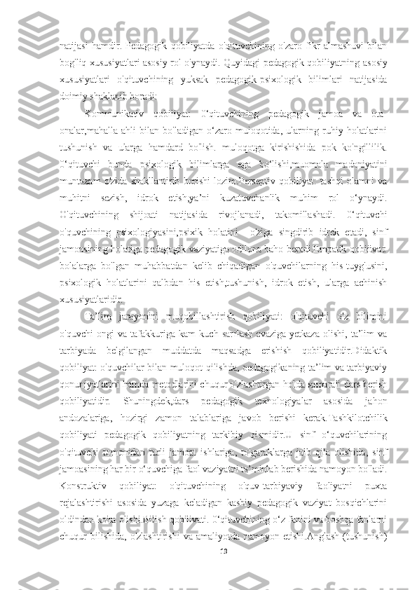 natijasi   hamdir.   Pedagogik   qobiliyatda   o'qituvchining   o'zaro   fikr   almashuvi   bilan
bog'liq xususiyatlari asosiy rol o'ynaydi. Quyidagi pedagogik qobiliyatning   asosiy
xususiyatlari   o'qituvchining   yuksak   pedagogik-psixologik   bilimlari   natijasida
doimiy shaklanib boradi:
Kommunikativ   qobiliyat:   0‘qituvchining   pedagogik   jamoa   va   ota-
onalar,mahalla   ahli   bilan   bo'ladigan   o‘zaro   muloqotida,   ularning   ruhiy   holatlarini
tushunish   va   ularga   hamdard   bo'lish.   muloqotga   kirishishida   pok   ko'ngillilik.
0‘qituvchi   bunda   psixologik   bilimlarga   ega   bo‘lishi,muomala   madaniyatini
muntazam   o'zida   shakllantirib   borishi   lozim.Perseptiv   qobiliyat:   tashqi   olamni   va
muhitni   sezish,   idrok   etish,ya’ni   kuzatuvchanlik   muhim   rol   o‘ynaydi.
O'qituvchining   shijoati   natijasida   rivojlanadi,   takomillashadi.   0‘qituvchi
o'quvchining   psixologiyasini,psixik   holatini     o'ziga   singdirib   idrck   etadi,   sinf
jamoasining holatiga pedagogik vaziyatiga odilona baho beradi.Empatik qobiiivat:
bolalarga   bo'lgan   muhabbatdan   kelib   chiqadigan   o'quvchilarning   his-tuyg'usini,
psixologik   holatlarini   qalbdan   his   etish,tushunish,   idrok   etish,   ularga   achinish
xususiyatlaridir.
Ta’lim   jarayonini   muqobillashtirish   qobiliyati:   o'qituvchi   o'z   bilimini
o'quvchi   ongi   va   tafakkuriga   kam   kuch   sarflash   evaziga   yetkaza   olishi,   ta’lim   va
tarbiyada   belgilangan   muddatda   maqsadga   erishish   qobiliyatidir.Didaktik
qobiliyat: o'quvchilar bilan muloqot qilishda, pedagogikaning ta’lim va tarbiyaviy
qonuniyatlarini hamda metodlarini chuqur o'zlashtirgan holda samarali dars berish
qobiliyatidir.   Shuningdek,dars   pedagogik   texnologiyalar   asosida   jahon
andozalariga,   hozirgi   zamon   talablariga   javob   berishi   kerak.Tashkilotchilik
qobiliyati   pedagogik   qobiliyatning   tarkibiy   qismidir.U   sinf   o‘quvchilarining
o'qituvchi   tomonidan   turli   jamoat   ishlariga,   to'garaklarga   jalb   qila   olishida,   sinf
jamoasining har bir o‘quvchiga faol vaziyatni ta’minlab berishida namoyon bo'ladi.
Konstruktiv   qobiliyat:   o'qituvchining   o'quv-tarbiyaviy   faoliyatni   puxta
rejalashtirishi   asosida   yuzaga   keladigan   kasbiy   pedagogik   vaziyat   bosqichlarini
oldindan ko'ra olishi.Bilish qobilivati. 0‘qituvchining o‘z fanini va boshqa fanlarni
chuqur   bilishida,   o'zlashtirishi   va  amaliyotda  namoyon  etishi.Anglash  (tushunish)
19 