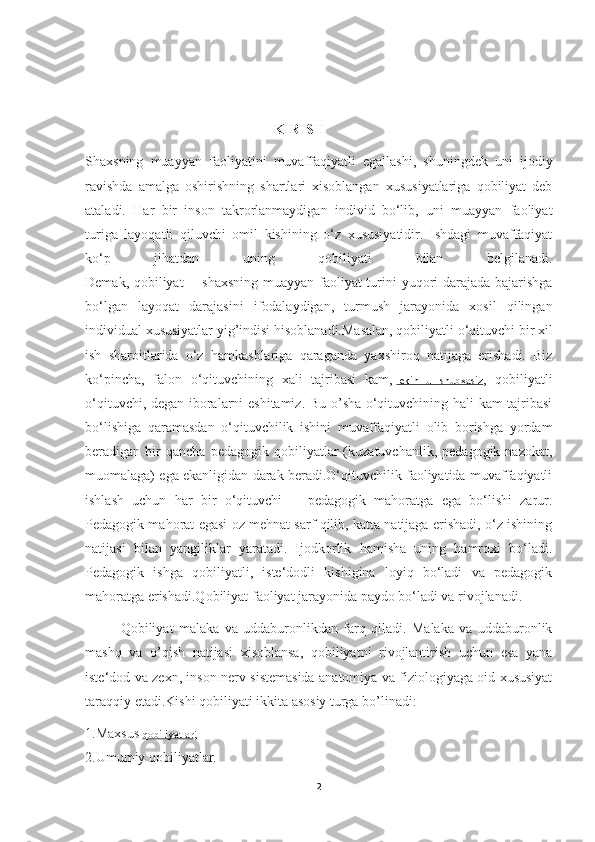                                                        KIRISH
Shaxsning   muayyan   faoliyatini   muvaffaqiyatli   egallashi,   shuningdek   uni   ijodiy
ravishda   amalga   oshirishning   shartlari   xisoblangan   xususiyatlariga   qobiliyat   deb
ataladi.   Har   bir   inson   takrorlanmaydigan   individ   bo‘lib,   uni   muayyan   faoliyat
turiga   layoqatli   qiluvchi   omil   kishining   o‘z   xususiyatidir.   Ishdagi   muvaffaqiyat
ko‘p   jihatdan   uning   qobiliyati   bilan   belgilanadi.
Demak, qobiliyat -- shaxsning muayyan faoliyat turini yuqori darajada bajarishga
bo‘lgan   layoqat   darajasini   ifodalaydigan,   turmush   jarayonida   xosil   qilingan
individual xususiyatlar yig’indisi hisoblanadi.Masalan, qobiliyatli o‘qituvchi bir xil
ish   sharoitlarida   o‘z   hamkasblariga   qaraganda   yaxshiroq   natijaga   erishadi.   Biz
ko‘pincha,   falon   o‘qituvchining   xali   tajribasi   kam,   lekin   u   shubxasiz ,   qobiliyatli
o‘qituvchi, degan iboralarni eshitamiz. Bu o’sha o‘qituvchining hali kam tajribasi
bo‘lishiga   qaramasdan   o‘qituvchilik   ishini   muvaffaqiyatli   olib   borishga   yordam
beradigan  bir   qancha   pedagogik   qobiliyatlar   (kuzatuvchanlik,   pedagogik  nazokat,
muomalaga) ega ekanligidan darak beradi.O‘qituvchilik faoliyatida muvaffaqiyatli
ishlash   uchun   har   bir   o‘qituvchi   --   pedagogik   mahoratga   ega   bo‘lishi   zarur.
Pedagogik mahorat egasi oz mehnat sarf qilib, katta natijaga erishadi, o‘z ishining
natijasi   bilan   yangiliklar   yaratadi.   Ijodkorlik   hamisha   uning   hamroxi   bo‘ladi.
Pedagogik   ishga   qobiliyatli,   iste‘dodli   kishigina   loyiq   bo‘ladi   va   pedagogik
mahoratga erishadi.Qobiliyat faoliyat jarayonida paydo bo‘ladi va rivojlanadi. 
Qobiliyat   malaka   va   uddaburonlikdan   farq   qiladi.   Malaka   va   uddaburonlik
mashq   va   o’qish   natijasi   xisoblansa,   qobiliyatni   rivojlantirish   uchun   esa   yana
iste‘dod va zexn, inson nerv sistemasida anatomiya va fiziologiyaga oid xususiyat
taraqqiy etadi.Kishi qobiliyati ikkita asosiy turga bo’linadi:
1. Maxsus  qobiliyatlar ;
2.Umumiy qobiliyatlar.
2 