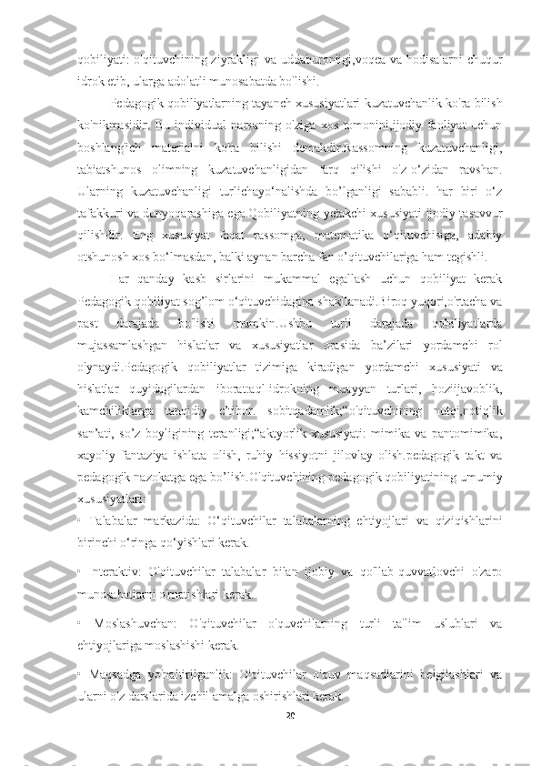 qobiliyati: o'qituvchining ziyrakligi va uddaburonligi,voqea va hodisalarni chuqur
idrok etib, ularga adolatli munosabatda bo'lishi.
Pedagogik qobiliyatlarning  tayanch xususiyatlari   kuzatuvchanlik ko'ra bilish
ko'nikmasidir.   Bu   individual   narsaning   o'ziga   xos   tomonini,ijodiy   faoliyat   uchun
boshlang'ich   materialni   ko'ra   bilishi   demakdir.Rassomning   kuzatuvchanligi,
tabiatshunos   olimning   kuzatuvchanligidan   farq   qilishi   o'z-o‘zidan   ravshan.
Ularning   kuzatuvchanligi   turlichayo‘nalishda   bo’lganligi   sababli.   har   biri   o‘z
tafakkuri va dunyoqarashiga ega.Qobiliyatning   yetakchi xususiyati   ijodiy tasavvur
qilishdir.   Eng   xususiyat   faqat   rassomga,   matematika   o‘qituvchisiga,   adabiy
otshunosh xos bo‘lmasdan, balki aynan barcha fan o’qituvchilariga ham tegishli.
Har   qanday   kasb   sirlarini   mukammal   egallash   uchun   qobiliyat   kerak
Pedagogik qobiliyat sog’lom o‘qituvchidagina shakllanadi.Biroq yuqori,o'rtacha va
past   darajada   bo'lishi   mumkin.Ushbu   turli   darajada   qobiliyatlarda
mujassamlashgan   hislatlar   va   xususiyatlar   orasida   ba’zilari   yordamchi   rol
o'ynaydi.Pedagogik   qobiliyatlar   tizimiga   kiradigan   yordamchi   xususiyati   va
hislatlar   quyidagilardan   iborat:aql-idrokning   muayyan   turlari,   hoziijavoblik,
kamchiliklarga   tanqidiy   e’tibor.   sobitqadamlik;“o'qituvchining   nutqi,notiqlik
san’ati,   so’z   boyligining   teranligi;“aktyorlik   xususiyati:   mimika   va   pantomimika,
xayoliy   fantaziya   ishlata   olish,   ruhiy   hissiyotni   jilovlay   olish.pedagogik   takt   va
pedagogik nazokatga ega bo’lish. O'qituvchining pedagogik qobiliyatining umumiy
xususiyatlari:
•   Talabalar   markazida:   O‘qituvchilar   talabalarning   ehtiyojlari   va   qiziqishlarini
birinchi o‘ringa qo‘yishlari kerak.
•   Interaktiv:   O'qituvchilar   talabalar   bilan   ijobiy   va   qo'llab-quvvatlovchi   o'zaro
munosabatlarni o'rnatishlari kerak.
•   Moslashuvchan:   O'qituvchilar   o'quvchilarning   turli   ta'lim   uslublari   va
ehtiyojlariga moslashishi kerak.
•   Maqsadga   yo'naltirilganlik:   O'qituvchilar   o'quv   maqsadlarini   belgilashlari   va
ularni o'z darslarida izchil amalga oshirishlari kerak.
20 