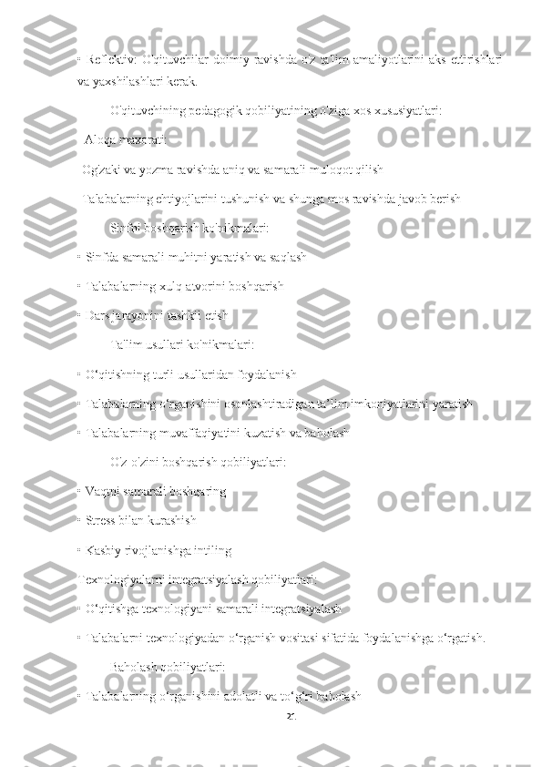 •   Reflektiv:  O'qituvchilar   doimiy  ravishda  o'z  ta'lim  amaliyotlarini  aks  ettirishlari
va yaxshilashlari kerak.
O'qituvchining pedagogik qobiliyatining o'ziga xos xususiyatlari:
=Aloqa maxorati:
-Og'zaki va yozma ravishda aniq va samarali muloqot qilish
-Talabalarning ehtiyojlarini tushunish va shunga mos ravishda javob berish
Sinfni boshqarish ko'nikmalari:
•   Sinfda samarali muhitni yaratish va saqlash
•   Talabalarning xulq-atvorini boshqarish
•   Dars jarayonini tashkil etish
Ta'lim usullari ko'nikmalari:
•   O‘qitishning turli usullaridan foydalanish
•   Talabalarning o‘rganishini osonlashtiradigan ta’lim imkoniyatlarini yaratish
•   Talabalarning muvaffaqiyatini kuzatish va baholash
O'z-o'zini boshqarish qobiliyatlari:
•   Vaqtni samarali boshqaring
•   Stress bilan kurashish
•   Kasbiy rivojlanishga intiling
Texnologiyalarni integratsiyalash qobiliyatlari:
•   O‘qitishga texnologiyani samarali integratsiyalash
•   Talabalarni texnologiyadan o‘rganish vositasi sifatida foydalanishga o‘rgatish.
Baholash qobiliyatlari:
•   Talabalarning o‘rganishini adolatli va to‘g‘ri baholash
21 