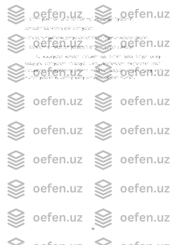 •   Ta'limni yaxshilash uchun baholash ma'lumotlaridan foydalanish.
Jamoatchilikda ishtirok etish qobiliyatlari:
•   Oilalar, hamkasblar va jamiyat a'zolari bilan ijobiy munosabatlar o'rnatish.
•   Talabalarning maktab jamiyatiga jalb etilishini qo‘llab-quvvatlash
Bu   xususiyatlar   samarali   o'qituvchi   ega   bo'lishi   kerak   bo'lgan   asosiy
pedagogik   qobiliyatlarni   ifodalaydi.   Ushbu   ko'nikmalarni   rivojlantirish   orqali
o'qituvchilar   o'quvchilarning   bilimini   maksimal   darajada   oshirishi,   ijobiy   sinf
muhitini yaratishi va ularning kasbiy qoniqishini oshirishi mumkin .
22 