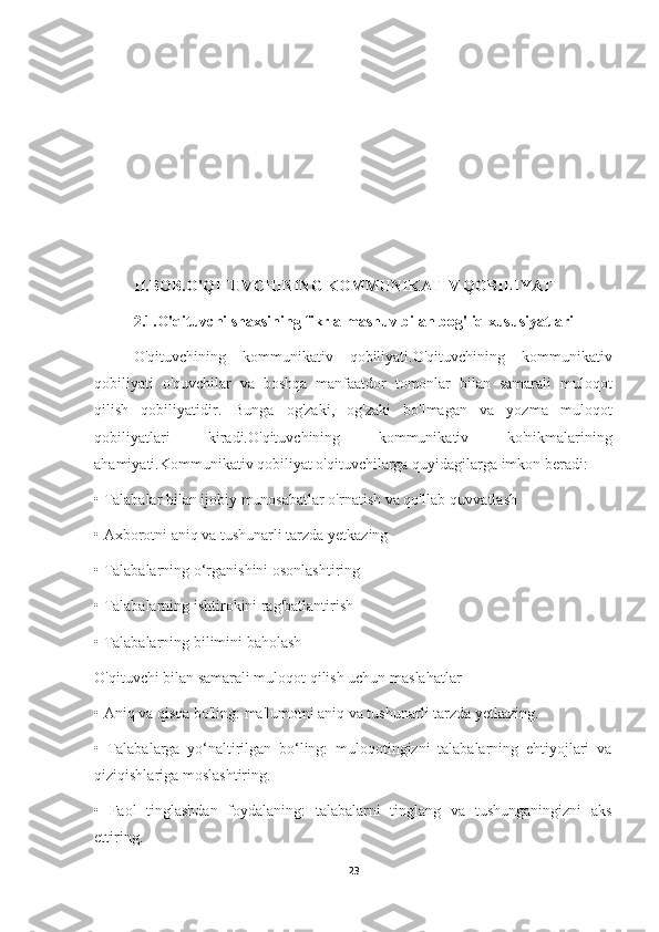 II.BOB.O'QITUVCHINING KOMMUNIKATIV QOBILIYATI
2.1.O'qituvchi shaxsining fikr almashuv bilan bog'liq xususiyatlari
O'qituvchining   kommunikativ   qobiliyati.O'qituvchining   kommunikativ
qobiliyati   o'quvchilar   va   boshqa   manfaatdor   tomonlar   bilan   samarali   muloqot
qilish   qobiliyatidir.   Bunga   og'zaki,   og'zaki   bo'lmagan   va   yozma   muloqot
qobiliyatlari   kiradi.O'qituvchining   kommunikativ   ko'nikmalarining
ahamiyati.Kommunikativ qobiliyat o'qituvchilarga quyidagilarga imkon beradi:
•   Talabalar bilan ijobiy munosabatlar o'rnatish va qo'llab-quvvatlash
•   Axborotni aniq va tushunarli tarzda yetkazing
•   Talabalarning o‘rganishini osonlashtiring
•   Talabalarning ishtirokini rag'batlantirish
•   Talabalarning bilimini baholash
O'qituvchi bilan samarali muloqot qilish uchun maslahatlar
•   Aniq va qisqa bo'ling: ma'lumotni aniq va tushunarli tarzda yetkazing.
•   Talabalarga   yo‘naltirilgan   bo‘ling:   muloqotingizni   talabalarning   ehtiyojlari   va
qiziqishlariga moslashtiring.
•   Faol   tinglashdan   foydalaning:   talabalarni   tinglang   va   tushunganingizni   aks
ettiring.
23 