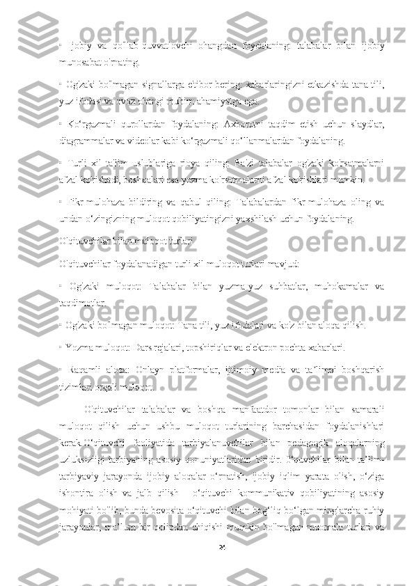 •   Ijobiy   va   qo'llab-quvvatlovchi   ohangdan   foydalaning:   talabalar   bilan   ijobiy
munosabat o'rnating.
•   Og'zaki bo'lmagan signallarga e'tibor bering: xabarlaringizni etkazishda tana tili,
yuz ifodasi va ovoz ohangi muhim ahamiyatga ega.
•   Ko‘rgazmali   qurollardan   foydalaning:   Axborotni   taqdim   etish   uchun   slaydlar,
diagrammalar va videolar kabi ko‘rgazmali qo‘llanmalardan foydalaning.
•   Turli   xil   ta'lim   uslublariga   rioya   qiling:   Ba'zi   talabalar   og'zaki   ko'rsatmalarni
afzal ko'rishadi, boshqalari esa yozma ko'rsatmalarni afzal ko'rishlari mumkin.
•   Fikr-mulohaza   bildiring   va   qabul   qiling:   Talabalardan   fikr-mulohaza   oling   va
undan o‘zingizning muloqot qobiliyatingizni yaxshilash uchun foydalaning.
O'qituvchilar bilan muloqot turlari
O'qituvchilar foydalanadigan turli xil muloqot turlari mavjud:
•   Og'zaki   muloqot:   Talabalar   bilan   yuzma-yuz   suhbatlar,   muhokamalar   va
taqdimotlar.
•   Og'zaki bo'lmagan muloqot: Tana tili, yuz ifodalari va ko'z bilan aloqa qilish.
•   Yozma muloqot: Dars rejalari, topshiriqlar va elektron pochta xabarlari.
•   Raqamli   aloqa:   Onlayn   platformalar,   ijtimoiy   media   va   ta limni   boshqarishʼ
tizimlari orqali muloqot.
O'qituvchilar   talabalar   va   boshqa   manfaatdor   tomonlar   bilan   samarali
muloqot   qilish   uchun   ushbu   muloqot   turlarining   barchasidan   foydalanishlari
kerak. O‘qituvchi   faoliyatida   tarbiyalanuvchilar   bilan   pedagogik   aloqalarning
uzluksizligi   tarbiyaning   asosiy   qonuniyatlaridan   biridir.   0‘quvchilar   bilan   ta’lim-
tarbiyaviy   jarayonda   ijobiy   aloqalar   o‘rnatish,   ijobiy   iqlim   yarata   olish,   o‘ziga
ishontira   olish   va   jalb   qilish   -   o‘qituvchi   kommunikativ   qobiliyatining   asosiy
mohiyati bo'lib, bunda bevosita o‘qituvchi bilan bog‘liq bo‘lgan minglarcha ruhiy
jarayonlar,   ma’lum   bir   qolipdan   chiqishi   mumkin   bo'lmagan   muomala   turlari   va
24 