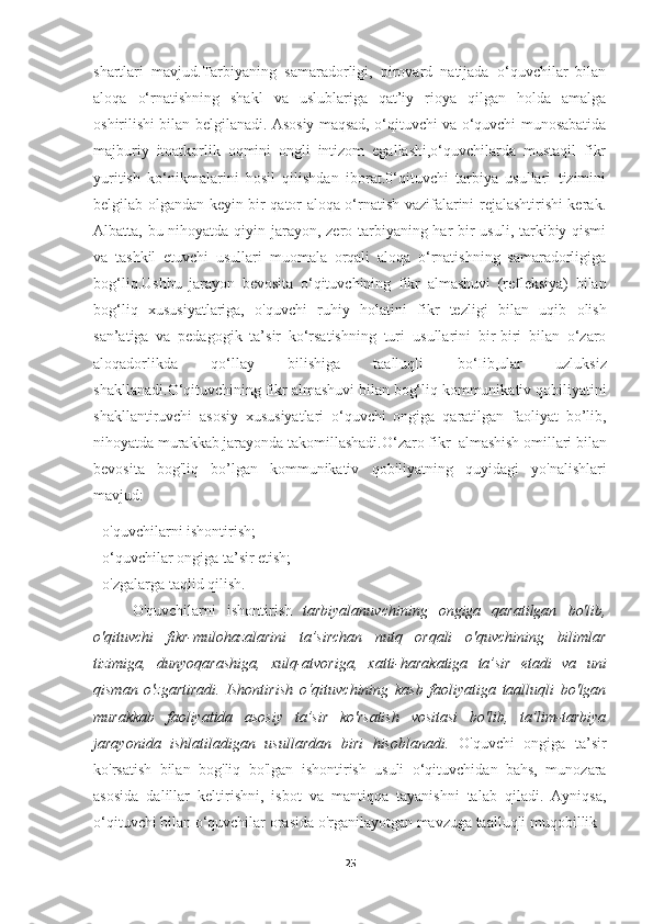 shartlari   mavjud.Tarbiyaning   samaradorligi,   pirovard   natijada   o‘quvchilar   bilan
aloqa   o‘rnatishning   shakl   va   uslublariga   qat’iy   rioya   qilgan   holda   amalga
oshirilishi bilan belgilanadi. Asosiy maqsad, o‘qituvchi va o‘quvchi munosabatida
majburiy   itoatkorlik   oqmini   ongli   intizom   egallashi,o‘quvchilarda   mustaqil   fikr
yuritish   ko‘nikmalarini   hosil   qilishdan   iborat.0‘qituvchi   tarbiya   usullari   tizimini
belgilab olgandan keyin bir qator aloqa o‘rnatish vazifalarini rejalashtirishi kerak.
Albatta, bu nihoyatda qiyin jarayon, zero tarbiyaning har  bir usuli, tarkibiy qismi
va   tashkil   etuvchi   usullari   muomala   orqali   aloqa   o‘rnatishning   samaradorligiga
bog‘liq.Ushbu   jarayon   bevosita   о ‘qituvchining   fikr   almashuvi   (refleksiya)   bilan
bog‘liq   xususiyatlariga,   o'quvchi   ruhiy   holatini   fikr   tezligi   bilan   uqib   olish
san’atiga   va   pedagogik   ta’sir   ko‘rsatishning   turi   usullarini   bir-biri   bilan   o‘zaro
aloqadorlikda   qo‘llay   bilishiga   taalluqli   bo‘Iib,ular   uzluksiz
shakllanadi. О ‘qituvchining fikr almashuvi bilan bog‘liq kommunikativ qobiliyatini
shakllantiruvchi   asosiy   xususiyatlari   o‘quvchi   ongiga   qaratilgan   faoliyat   bo’lib,
nihoyatda murakkab jarayonda takomillashadi.O‘zaro   fikr  almashish omillari bilan
bevosita   bog'liq   bo’lgan   kommunikativ   qobiliyatning   quyidagi   yo'nalishlari
mavjud:
- o'quvchilarni ishontirish;
- o‘quvchilar ongiga ta’sir etish;
- o'zgalarga taqlid qilish.
O'quvchilarni   ishontirish   tarbiyalanuvchining   ongiga   qaratilgan   bo'lib,
o'qituvchi   fikr-mulohazalarini   ta’sirchan   nutq   orqali   o'quvchining   bilimlar
tizimiga,   dunyoqarashiga,   xulq-atvoriga,   xatti-harakatiga   ta’sir   etadi   va   uni
qisman   о 'zgartiradi.   Ishontirish   о ‘qituvchining   kasb   faoliyatiga   taalluqli   bo'lgan
murakkab   faoliyatida   asosiy   ta’sir   ko'rsatish   vositasi   bo'lib,   ta’lim-tarbiya
jarayonida   ishlatiladigan   usullardan   biri   hisoblanadi.   O'quvchi   ongiga   ta’sir
ko'rsatish   bilan   bog'liq   bo'lgan   ishontirish   usuli   o‘qituvchidan   bahs,   munozara
asosida   dalillar   keltirishni,   isbot   va   mantiqqa   tayanishni   talab   qiladi.   Ayniqsa,
o‘qituvchi   bilan o‘quvchilar orasida o'rganilayotgan mavzuga taalluqli muqobillik
25 