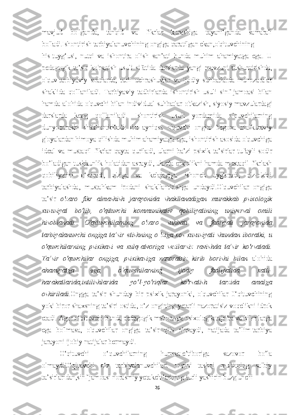 mavjud   bo'lganda,   tanqid   va   fikrlar   kurashiga   tayanilganda   samarali
bo'ladi.Ishontirish tarbiyalanuvchining ongiga qaratilgan ekan,o'qituvchining
his-tuyg‘usi,   nutqi   va   ishontira   olish   san’ati   bunda   muhim   ahamiyatga   ega.   U
pedagogik   ta’sir   ko'rsatish   usuli   sifatida   darslarda   yangi   mavzuni   tushuntirishda,
o'quv-tarbiyaviy   soatlarda,   turli   uchrashuvlar   va   ijodiy   suhbatlarda   munozaralar
shaklida   qo'llaniladi.   Tarbiyaviy   tadbirlarda   ishontirish   usuli   sinf   jamoasi   bilan
hamda alohida o'quvchi bilan individual suhbatlar o'tkazish, siyosiy mavzulardagi
darslarda   keng   qo'llaniladi.   Ishontirish   usuli   yordamida   o'quvchilarning
dunyoqarashi   shakllantiriladi.   Bu   ayniqsa   o'quvchi   ongini   begona   mafkuraviy
g'oyalardan himoya qilishda muhim ahamiyatga ega, ishontirish asosida o'quvchiga
ideal   va   mustaqil   fikrlar   qayta   quriladi,   ularni   ba’zi   psixik   ta’sirlar   tufayli   sodir
bo’ladigan tushkunlik holatidan asraydi, ularda erkinlikni hamda mustaqil fikrlash
qobiliyatini   o‘stiradi,   o'ziga   va   kelajagiga   ishonch   uyg'otadi,   o'z-o'zini
tarbiyalashda,   mustahkam   irodani   shakllantirishga   undaydi.O'quvchilar   ongiga
ta’sir   o'zaro   fikr   almashish   jarayonida   shakllanadigan   murakkab   psixologik
xususiyat   bo'lib,   o'qituvchi   k от munikativ   qobiliyatining   universal   omili
hisoblanadi.   О 'qituvchilarning   o'zaro   suhbati   va   faoliyati   jarayonida
tarbiyalanuvchi  ongiga ta’sir   etishning o 'ziga xos xususiyati  shundan iboratki,   и
o'quvchilarning   psixikasi   va   xulq-atvoriga   sezilarsiz   ravishda   ta’sir   ko'rsatadi.
Ta’sir   o'quvchilar   ongiga,   psixikasiga   nazoratsiz   kirib   borishi   bilan   alohida
ahamiyatga   ega,   o‘quvchilarning   ijodiy   faoliyatida,   xatti-
harakatlarida,intilishlarida   yo'1- уо 'riqlar   k о 'rsatish   tarzida   amalga
oshiriladi. Ongga   ta’sir   shunday   bir   psixik   jarayonki,   o'quvchilar   0‘qituvchining
yoki biror shaxsning ta’siri ostida, o‘z ongining yetarli nazoratisiz voqelikni idrok
etadi. Agar o‘qituvchi bunda pedagogik mahoratga psixologik tajriba va bilimlarga
ega   bo'lmasa,   o'quvchilar   ongiga   ta’sir   qila   olmaydi,   natijada   ta’lim-tarbiya
jarayoni ijobiy natijalar bermaydi.
O‘qituvchi   o‘quvchilarning   hurmat-e’tiboriga   sazovor   bo’la
olmaydiO‘qituvchi   o‘z   tarbiyalanuvchilari   ongini   tashqi   muhitning   salbiy
ta’sirlaridan,sinf jamoasi norasmiy yetakchilarining turli yashirin buzg'unchi
26 