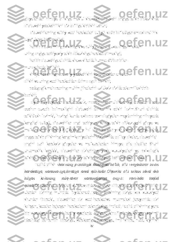 g'oyalaridan  himoya  qilishga  mas’ul  shaxsdir.  O‘quvchi   ongiga  ta’sir   o‘tkazishda
o‘qituvchi yetakchilikni o‘z qo’liga kiritishi uchun;
—   o‘quvchilarning salbiy xatti-harakatlari tufayli sodir bo‘ladigar emotsional his-
tuyg‘ularga berilmasligi;
—   har bir o'quvchining psixologik va ruhiy holatini puxta o‘rganmasdan
uning ongiga tarbiyaviy ta'sir o'tkazishga harakat qilmasligi;
—   har bir o'quvchiga alohida shaxs sifatida hurmat e’tibor bilan
munosabatda bo‘lishi;
—   sinf jamoasining norasmiy yetakchisini sezdirmasdan aniqlat
olishi va uning xatti-harakatidan doimo ogoh bo'lishi;
—   pedagogik mahoratning muhim jihatlarini uzluksiz o‘zida takomillashtirib
borishi;
—   o'ylanmay   aytilgan   har   bir   so'z,   noo'rin   fikr-mulohazaning   oqibatini   hech
qachon   tuzatib   bo'lmasligini   o'qituvchi   doimo   his   etishi   lozim.Shuni   alohida
ta’kidlash   lozimki,   hozirgi   kunda   axborot   texnologiyalan   maydonining   nihoyatda
kengligi   tufayli   o‘quvchilar   ongi   tarbiyaga   salbiy   ta’sir   o‘tkazuvchi   g‘oya   va
mafkuralar   bilan   band   bo‘lish:tabiiy   hol   o‘qituvchilar   yosh   avlodni   tarbiyalashda
ongga ta’sir qilishning keng imkoniyatlarini o‘z o‘mida qo'llay olsalar, o'quvchilai
ongini   turli   keraksiz   g‘oyalar   va   mafkuralardan   himoya   qila   oladilar   Shuni
unutmaslik   kerakki,   o'quvchilar   o'zlarining   yosh   xususiyatlari   va   psixologik
ta’sirga moyilligi tufayli har qanday ta’sirga nihoyatd beriluvchan bo'ladilar.
Taqlid   qilish   shaxsning   psixologik   xususiyati   bo'lib,   o'zi   sevganbiror   inson
harakatiga,   namunasiga,ibratiga   amal   qilishidir. О 'quvchi   о 'zi   uchun   ideal   deb
bilgan   kishining   xulq-atvor   namunalariga   ongsiz   ravishda   taqlid
qiladi.O ‘quvchilar   o‘zgalar   xulq-atvoridan   andoza   olib,taqlid   qilish   yo'li   bilan
ulardan   o'zining   muhitida   foydalanadi.Taqlid   qilishning   o'ziga   xos   xususiyati
shundan   iboratki,   o'quvchilar   o'z   xatti-harakativa   muomalasi   jarayonida   o'zi
ko'rgan, kattalar  bajargan  harakatlarni   takrorlashga  intiladi.Taqlid qilishning yana
bir   xususiyati   o'quvchi   badiiy   asarlarda   o'qigan,   kinofilmlarda   ko'rgan   sevimli
idealidagi   qahramon   obraziga,   xarakteriga,   jasoratiga,   imo-ishora,   nutq,   kiyinish
27 