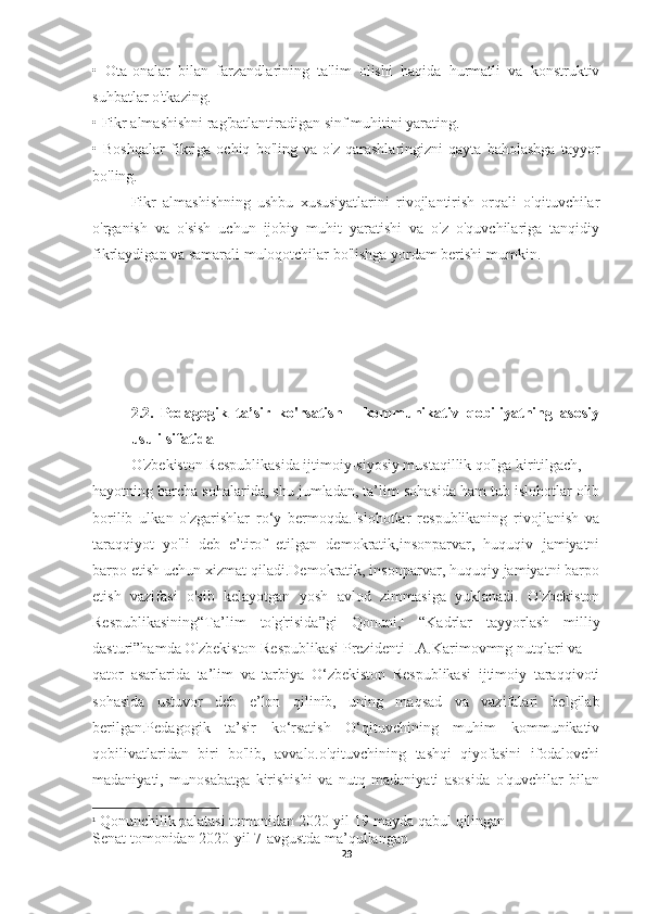 •   Ota-onalar   bilan   farzandlarining   ta'lim   olishi   haqida   hurmatli   va   konstruktiv
suhbatlar o'tkazing.
•   Fikr almashishni rag'batlantiradigan sinf muhitini yarating.
•   Boshqalar   fikriga   ochiq   bo'ling   va   o'z   qarashlaringizni   qayta   baholashga   tayyor
bo'ling.
Fikr   almashishning   ushbu   xususiyatlarini   rivojlantirish   orqali   o'qituvchilar
o'rganish   va   o'sish   uchun   ijobiy   muhit   yaratishi   va   o'z   o'quvchilariga   tanqidiy
fikrlaydigan va samarali muloqotchilar bo'lishga yordam berishi mumkin.
2.2.   Pedagogik   ta’sir   ko'rsatish   -   kommunikativ   qobiliyatning   asosiy
usuli sifatida
O'zbekiston Respublikasida ijtimoiy-siyosiy mustaqillik qo'lga kiritilgach,
hayotning barcha sohalarida, shu jumladan, ta’lim sohasida ham tub islohotlar olib
borilib   ulkan   o'zgarishlar   ro‘y   bermoqda.Islohotlar   respublikaning   rivojlanish   va
taraqqiyot   yo'li   deb   e’tirof   etilgan   demokratik,insonparvar,   huquqiv   jamiyatni
barpo etish uchun xizmat qiladi.Demokratik, insonparvar, huquqiy jamiyatni barpo
etish   vazifasi   o'sib   kelayotgan   yosh   avlod   zimmasiga   yuklanadi.   O'zbekiston
Respublikasining“Ta’lim   to'g'risida”gi   Qonuni, 1
  “Kadrlar   tayyorlash   milliy
dasturi”hamda O'zbekiston Respublikasi Prezidenti I.A.Karimovmng nutqlari va
qator   asarlarida   ta’lim   va   tarbiya   O‘zbekiston   Respublikasi   ijtimoiy   taraqqivoti
sohasida   ustuvor   deb   e’lon   qilinib,   uning   maqsad   va   vazifalari   belgilab
berilgan.Pedagogik   ta’sir   ko‘rsatish   O‘qituvchining   muhim   kommunikativ
qobilivatlaridan   biri   bo'lib,   avvalo.o'qituvchining   tashqi   qiyofasini   ifodalovchi
madaniyati,   munosabatga   kirishishi   va   nutq   madaniyati   asosida   o'quvchilar   bilan
1
 Qonunchilik palatasi tomonidan 2020-yil 19-mayda qabul qilingan
Senat tomonidan 2020-yil 7-avgustda ma’qullangan
29 