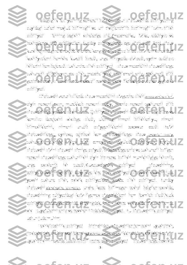 Pedagoglik faoliyatining samarali bo‘lishi uchun o‘qituvchida qobiliyatning
quyidagi   turlari   mavjud   bo’lmog’i   va   uni   rivojlantirilib   borilmog’i   lozim.Bilish
qobiliyati   –   fanning   tegishli   sohalariga   oid   (matematika,   fizika,   adabiyot   va
bashqalarga   oid)   qobiliyatlar.   Bunday   qobiliyatlarga   ega   o‘qituvchi   fanni   o‘quv
kursi hajmidagina emas, balki ancha keng va chuqurroq biladi. O‘z fani sohasidagi
kashfiyotlarni   hamisha   kuzatib   boradi,   unga   nihoyatda   qiziqadi,   ayrim   tadqiqot
ishlarini ham bajaradi.Tushuntira olish qobiliyati – o‘quv materialini o‘quvchilarga
tushunarli   qilib   bayon   eta   olish,   material   yoki   problemani   aniq,   tushunarli   qilib
gapirib berish, o‘quvchilarda mustaqil ravishda aktiv fikrlashga qiziqish uyg’otish
qobiliyati.
  O‘qituvchi zarur hollarda o‘quv materialini o‘zgartira olishi, soddalashtira olishi ,
qiyin   narsani   oson,   murakkab   narsani   oddiy,   noaniq   narsani   tushunarli   qilib
o‘quvchilarga yetkaza olishi lozim. Qobiliyatli o‘qituvchi o‘quvchilarning bilim va
kamolot   darajasini   xisobga   oladi,   ularning   nimani   bilishlari-yu,   nimani
bilmasliklarini,   nimani   unutib   qo‘yganliklarini   tasavvur   etadi.   Ba‘zi
o‘qituvchilarga,   ayniqsa,   tajribasi   kam   o‘qituvchilarga   o‘quv   materiali   oddiy ,
tushunarli,   alohida   izohni   talab   etmaydigan   tuyuladi.   Qobiliyatli,   tajribali
o‘qituvchi o‘zini o‘quvchi o‘rniga qo‘yadi. U kattalarga aniq va tushunarli bo‘lgan
narsani   o‘quvchilarga   tushunilishi   qiyin   bir   narsa   bo‘lishi   mumkinligiga   ishonib,
unga   asoslanib   ish   tutadi.Kuzatuvchanlik   qobiliyati   –   o‘quvchining,
tarbiyalanuvchining   ichki   dunyosiga   kira   olish   qobiliyati,   o‘quvchi   shaxsini   juda
yaxshi   tushuna   olish,   psixik   qobiliyatlarni   kuzata   olish   qobiliyati.   Bunday
o‘qituvchi   kichkinagina   alomatlar ,   uncha   katta   bo’lmagan   tashqi   belgilar   asosida,
o‘quvchining   ruhiyatidagi   ko‘z   ilgamas   o‘zgarishlarni   ham   faxmlab   oladi.Nutk
qobiliyati   –   nutq   yordamida,   shuningdek,   imo   –   ishora   vositasida   o‘z   fikr   hamda
xis – tuyg’ularini aniq va ravshan ifodalash qobiliyati. Bu o‘qituvchilik qobiliyati
uchun juda muhim.
Tashkilotchilik   qobiliyati   –   birinchidan,   o‘quvchilar   jamoasini   uyushtirish,
jipslashtirish, muhim vazifalarni   xal etishda ruhlantirishni , ikkinchidan, o‘z ishini to‘g‘ri
uyushtirishni nazarda tutadi.Obro’ orttira olish qobiliyati – o‘quvchilarga bevosita
3 