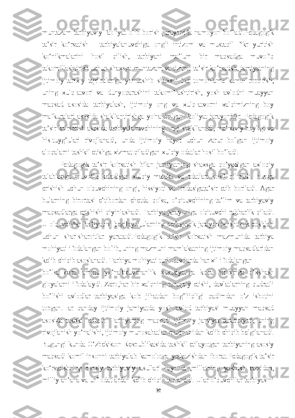 muntazam   tarbiyaviy   faoliyat   olib   borish   jarayonida   namoyon   bo‘ladi.Pedagogik
ta’sir   ko‘rsatish   -   tarbiyalanuvchiga   ongli   intizom   va   mustaqil   fikr   yuritish
ko‘nikmalarini   hosil   qilish,   tarbiyani   ma’lum   bir   maqsadga   muvofiq
takomillashtirish uchun shaxsga muntazam va tizimli ta’sir ko’rsatish, jamiyatning
ijtimoiy-tarixiy   tajribalariga   yondashib   shaxsni   har   tomonlama   kamol   toptirish,
uning   xulq-atvori   va   dunyoqarashini   takomillashtirish,   yosh   avlodni   muayyan
maqsad   asosida   tarbiyalash,   ijtimoiy   ong   va   xulq-atvorni   xalqimizning   boy
mafkuralari   asosida   shakllantirishga   yo'naltirilgan   faoliyat   jarayonidir.   Pedagogik
ta’sir ko'rsatish asosida tarbiyalanuvchining ongi shakllanadi, ma’naviy boyligi va
his-tuyg’ulari   rivojlanadi,   unda   ijtimoiy   hayot   uchun   zarur   bo'lgan   ijtimoiy
aloqalarni tashkil etishga xizmat qiladigan xulqiy odatlar hosil bo’ladi.
Pedagogik   ta’sir   ko'rsatish   bilan   jamiyatning   shaxsga   qo’yadigan   axloqiy
talablariga   muvofiq   keladigan   xulqiy   malaka   va   odatlari   hosil   qilinadi.   Bunga
erishish   uchun   o'quvchining   ongi,   hissiyoti   va   irodasigata’sir   etib   boriladi.   Agar
bularning   birortasi   e’tibordan   chetda   qolsa,   o’qituvchining   ta’lim   va   tarbiyaviy
maqsadlarga erishishi  qiyinlashadi. Tarbiya jarayoniga o'qituvchi rahbarlik qiladi.
U o'quvchilar  faoliyatini  begilaydi,ularning pedagogik jarayonda ishtirok etishlari
uchun   shar-sharoitlar   yaratadi.Pedagogik   ta’sir   ko'rsatish   mazmunida   tarbiya
mohiyati ifodalangan bo'lib, uning mazmuni mamlakatning ijtimoiy maqsadlaridan
kelib chiqib asoslanadi. Tarbiya mohiyati turli davrlarda har xil ifodalangan
bo’lsa   ham,   ammo   yo’naltiruvchanlik   xususiyatiga   ko'ra   bir-biriga   o’xshash
g'oyalarni   ifodalaydi.   Zero,har   bir   xalqning   taraqqiy   etishi,   davlatlarning   qudratli
bo’lishi   avlodlar   tarbiyasiga   ko'p   jihatdan   bog’liiqligi   qadimdan   o’z   isbotini
topgan.Har   qanday   ijtimoiy   jamiyatda   yosh   avlod   tarbiyasi   muayyan   maqsad
asosida   tashkil   etiladi.   Tarbiyaning   maqsadi   ijtimoiy   jamiyat   taraqqiyoti,   uning
rivojlanish yo‘nalishi, ijtimoiy munosabatlar mazmunidan kelib chiqib belgilanadi.
Bugungi kunda O‘zbekiston Respublikasida tashkil  etilayotgan tarbiyaning asosiy
maqsadi  komil  insonni   tarbiyalab  kamolotga  yetkazishdan  iborat.Pedagogik  ta’sir
ko‘rsatishning   asosiy   tarbiyaviy   usullari   hayotdan,millatning   yashash   tarzidan,
milliy an’ana va urf-odatlardan kelib chiqib tanlanadi. Ular o‘quvchilar tarbiyasini
30 