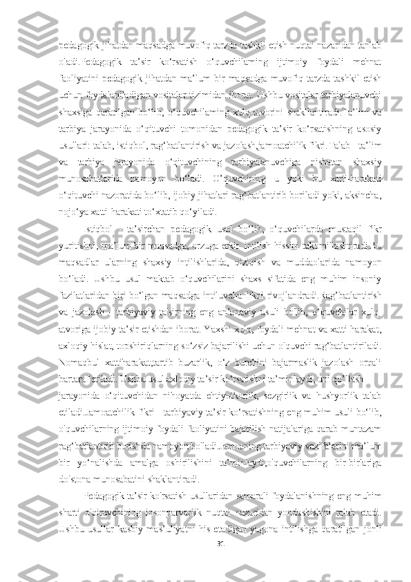 pedagogik jihatdan maqsadga muvofiq tarzda tashkil etish nuqtai nazaridan tanlab
oladi.Pedagogik   ta’sir   ko‘rsatish   o‘quvchilaming   ijtimoiy   foydali   mehnat
faoliyatini   pedagogik   jihatdan   ma’lum   bir   maqsadga   muvofiq   tarzda   tashkil   etish
uchun foydalaniladigan vositalar tizimidan iborat. Ushbu vositalar tarbiyalanuvchi
shaxsiga   qaratilgan   bo‘lib,   o‘quvchilaming   xulq-atvorini   shakllantiradi.Ta’lim   va
tarbiya   jarayonida   o‘qituvchi   tomonidan   pedagogik   ta’sir   ko‘rsatishning   asosiy
usullari: talab, istiqbol, rag‘batlantirish va jazolash,jamoatchilik fikri. Talab  - ta’lim
va   tarbiya   jarayonida   o‘qituvchining   tarbiyalanuvchiga   nisbatan   shaxsiy
munosabatlarida   namoyon   bo‘ladi.   O’quvchining   u   yoki   bu   xatti-harakati
o‘qituvchi nazoratida bo‘lib, ijobiy jihatlari rag‘batlantirib boriladi yoki, aksincha,
nojo‘ya xatti-harakati to‘xtatib qo‘yiladi.
Istiqbol   -   ta’sirchan   pedagogik   usul   bo‘lib,   o‘quvchilarda   mustaqil   fikr
yuritishni, ma’lum bir maqsadga, orzuga erkin intilish hissini takomillashtiradi.Bu
maqsadlar   ularning   shaxsiy   intilishlarida,   qiziqish   va   muddaolarida   namoyon
bo‘ladi.   Ushbu   usul   maktab   o‘quvchilarini   shaxs   sifatida   eng   muhim   insoniy
fazilatlaridan biri bo‘lgan maqsadga intiluvchanlikni rivojlandradi. Rag’batlantirish
va   jazolash   -   tarbiyaviy   ta'sirning   eng   an’anaviy   usuli   bo'lib,   o‘quvchilar   xulq-
atvoriga ijobiy ta’sir etishdan iborat. Yaxshi xulq, foydali mehnat va xatti-harakat,
axloqiy hislat, topshiriqlarning so‘zsiz bajarilishi uchun o'quvchi rag‘batlantiriladi.
Nomaqbul   xattiharakat,tartib   buzarlik,   o‘z   burchini   bajarmaslik   jazolash   orqali
bartaraf etiladi. Ushbu usul axloqiy ta’sir ko‘rsatishni ta’minlaydi, uni qo’llash
jarayonida   o‘qituvchidan   nihoyatda   ehtiyotkorlik,   sezgirlik   va   hushyorlik   talab
etiladi. Jamoatchilik fikri   - tarbiyaviy ta’sir ko‘rsatishning eng muhim usuli bo‘lib,
o'quvchilarning ijtimoiy foydali  faoliyatini  bajarilish natijalariga qarab muntazam
rag‘batlantirib borishda namoyon bo'ladi.Jamoaning tarbiyaviy vazifalarini ma’lum
bir   yo‘nalishda   amalga   oshirilishini   ta’minlaydi,o'quvchilarning   bir-birlariga
do'stona munosabatini shaklantiradi.
Pedagogik ta’sir ko'rsatish usullaridan samarali foydalanishning eng muhim
sharti   o'qituvchining   insonparvarlik   nuqtai   nazaridan   yondashishini   talab   etadi.
Ushbu   usullar   kasbiy   mas’uliyatni   his   etadigan   yagona   intilishga   qaratilgan   jonli
31 