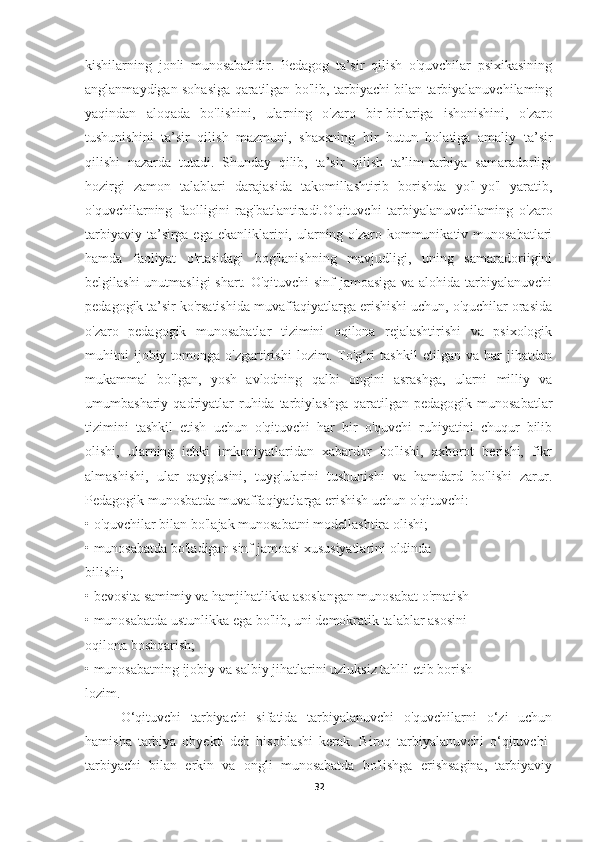 kishilarning   jonli   munosabatidir.   Pedagog   ta’sir   qilish   o'quvchilar   psixikasining
anglanmaydigan sohasiga qaratilgan bo'lib, tarbiyachi bilan tarbiyalanuvchilaming
yaqindan   aloqada   bo'lishini,   ularning   o'zaro   bir-birlariga   ishonishini,   o'zaro
tushunishini   ta’sir   qilish   mazmuni,   shaxsning   bir   butun   holatiga   amaliy   ta’sir
qilishi   nazarda   tutadi.   Shunday   qilib,   ta’sir   qilish   ta’lim-tarbiya   samaradorligi
hozirgi   zamon   talablari   darajasida   takomillashtirib   borishda   yo'l-yo'l   yaratib,
o'quvchilarning   faolligini   rag'batlantiradi.O'qituvchi   tarbiyalanuvchilaming   o'zaro
tarbiyaviy ta’sirga ega ekanliklarini, ularning o'zaro kommunikativ munosabatlari
hamda   faoliyat   o'rtasidagi   bog'lanishning   mavjudligi,   uning   samaradoriigini
belgilashi  unutmasligi  shart. O'qituvchi sinf jamoasiga va alohida tarbiyalanuvchi
pedagogik ta’sir ko'rsatishida muvaffaqiyatlarga erishishi uchun, o'quchilar orasida
o'zaro   pedagogik   munosabatlar   tizimini   oqilona   rejalashtirishi   va   psixologik
muhitni   ijobiy  tomonga   o'zgartirishi   lozim.   To'g‘ri   tashkil   etilgan  va   har   jihatdan
mukammal   bo'lgan,   yosh   avlodning   qalbi   ongini   asrashga,   ularni   milliy   va
umumbashariy  qadriyatlar  ruhida  tarbiylashga  qaratilgan  pedagogik  munosabatlar
tizimini   tashkil   etish   uchun   o'qituvchi   har   bir   o'quvchi   ruhiyatini   chuqur   bilib
olishi,   ularning   ichki   imkoniyatlaridan   xabardor   bo'lishi,   axborot   berishi,   fikr
almashishi,   ular   qayg'usini,   tuyg'ularini   tushunishi   va   hamdard   bo'lishi   zarur.
Pedagogik munosbatda muvaffaqiyatlarga erishish uchun o'qituvchi:
•   o'quvchilar bilan bo'lajak munosabatni modellashtira olishi;
•   munosabatda bo'ladigan sinf jamoasi xususiyatlarini oldinda
bilishi;
•   bevosita samimiy va hamjihatlikka asoslangan munosabat o'rnatish
•   munosabatda ustunlikka ega bo'lib, uni demokratik talablar asosini
oqilona boshqarish;
•   munosabatning ijobiy va salbiy jihatlarini uzluksiz tahlil etib borish
lozim.
O‘qituvchi   tarbiyachi   sifatida   tarbiyalanuvchi   o'quvchilarni   o‘zi   uchun
hamisha   tarbiya   obyekti   deb   hisoblashi   kerak.   Biroq   tarbiyalanuvchi   o‘qituvchi-
tarbiyachi   bilan   erkin   va   ongli   munosabatda   bo'lishga   erishsagina,   tarbiyaviy
32 