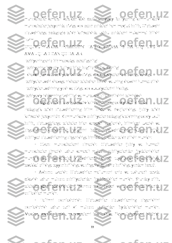 munosabatlar   samarali   xarakter   kasb   etadi.Tarbiyaviy   faoliyatning   kommunikativ
munosabatlar jarayonida o‘ziga xos qator qoidalari ham mavjud bo'lib, O‘qituvchi
o'quvchilarga   pedagogic   ta’sir   ko‘rsatishda   ushbu   qoidalarni   mukammal   bilishi
lozim
O‘QUVCHILARGA   PEDAGOGIK   TA’SIR   KO‘RSATISHGA   O’QITUVCHI
AMAL QILADIGAN QOIDALAR
-tarbiyaning aniq bir maqsadga qaratilganligi
- tarbiyaning hayotiy faoliyat bilan bog‘liq hodisa ekanligi 
- shaxsni jamoada tarbiyalanishida o‘ziga xos xususiyatiarini e’tiborga olishga
-tarbiyalanuvchi shaxsga nisbatan talabchan bo'lish va uning shaxsini hurmat qilish
- tarbiyalanuvchining yosh va o'ziga xos xususiyatlarini hisobga
- tarbiyaviy ishlamning izchilligi va muntazam olib borilishini ta'minlash
Pedagogik ta'sir: kommunikativ ko'nikmalarning asosiy usuli sifatida
Pedagogik   ta’sir   o‘quvchilarning   bilim   olishi   va   rivojlanishiga   ijobiy   ta’sir
ko‘rsatish jarayonidir. Kommunikativ qobiliyatlar pedagogik ta'sirning asosiy usuli
bo'lib,   o'qituvchilarga   talabalar   bilan   samarali   bog'lanish,   bilimlarni   uzatish   va
o'rganishni   osonlashtirish   imkonini   beradi.O'qituvchilarning   muloqot   qilish
qobiliyati o'quvchilarning o'rganishiga bir necha jihatdan ta'sir qilishi mumkin:
•   O'zaro   munosabatlarni   o'rnatish:   O'qituvchilar   ijobiy   va   hurmatli
munosabatlar   o'rnatish   uchun   samarali   muloqot   qobiliyatlaridan   foydalanishlari
mumkin.   Bu   munosabatlar   o‘quvchilarda   ishonch   tuyg‘usini   rivojlantirishga,
tavakkal qilishga tayyor bo‘lishga va o‘rganishga ochiq bo‘lishga yordam beradi.
•   Axborot   uzatish:   O'qituvchilar   ma'lumotni   aniq   va   tushunarli   tarzda
etkazish   uchun   muloqot   qobiliyatlaridan   foydalanishlari   mumkin.   Shunday   qilib,
talabalar   yangi   tushunchalarni   osonroq   tushunishlari   va   ularni   o'z   ta'limlarida
qo'llashlari mumkin.
•   Ta'limni   osonlashtirish:   O'qituvchilar   o'quvchilarning   o'rganishini
osonlashtirish   uchun   turli   xil   muloqot   usullaridan   foydalanishlari   mumkin.
Masalan,   savollar   berish,   munozaralarni   boshlash   va   fikr-mulohazalarni   bildirish
33 