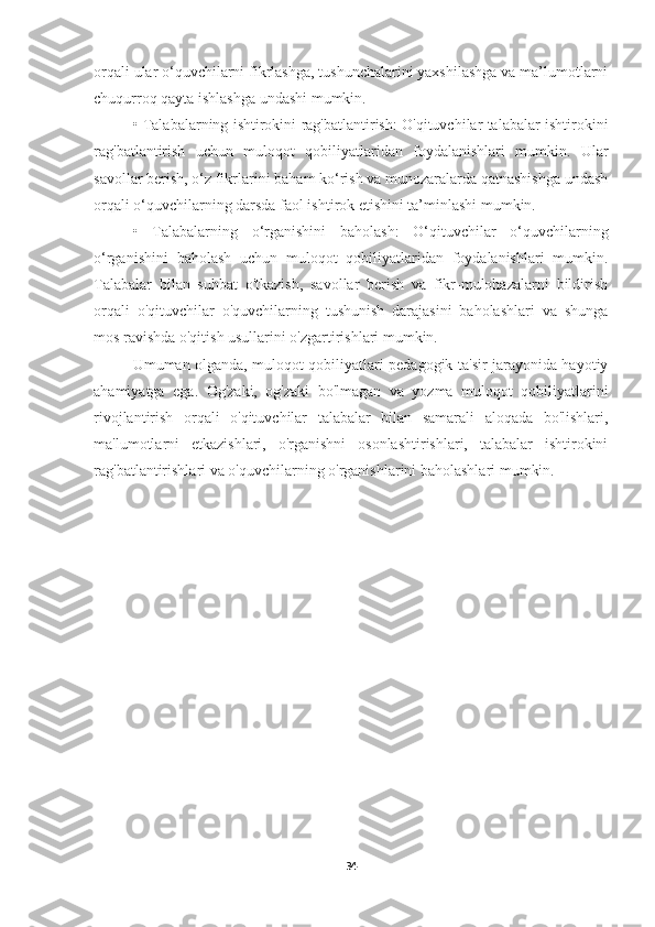 orqali ular o‘quvchilarni fikrlashga, tushunchalarini yaxshilashga va ma’lumotlarni
chuqurroq qayta ishlashga undashi mumkin.
•   Talabalarning ishtirokini rag'batlantirish: O'qituvchilar talabalar ishtirokini
rag'batlantirish   uchun   muloqot   qobiliyatlaridan   foydalanishlari   mumkin.   Ular
savollar berish, o‘z fikrlarini baham ko‘rish va munozaralarda qatnashishga undash
orqali o‘quvchilarning darsda faol ishtirok etishini ta’minlashi mumkin.
•   Talabalarning   o‘rganishini   baholash:   O‘qituvchilar   o‘quvchilarning
o‘rganishini   baholash   uchun   muloqot   qobiliyatlaridan   foydalanishlari   mumkin.
Talabalar   bilan   suhbat   o'tkazish,   savollar   berish   va   fikr-mulohazalarni   bildirish
orqali   o'qituvchilar   o'quvchilarning   tushunish   darajasini   baholashlari   va   shunga
mos ravishda o'qitish usullarini o'zgartirishlari mumkin.
Umuman olganda, muloqot qobiliyatlari pedagogik ta'sir jarayonida hayotiy
ahamiyatga   ega.   Og'zaki,   og'zaki   bo'lmagan   va   yozma   muloqot   qobiliyatlarini
rivojlantirish   orqali   o'qituvchilar   talabalar   bilan   samarali   aloqada   bo'lishlari,
ma'lumotlarni   etkazishlari,   o'rganishni   osonlashtirishlari,   talabalar   ishtirokini
rag'batlantirishlari va o'quvchilarning o'rganishlarini baholashlari mumkin.
34 