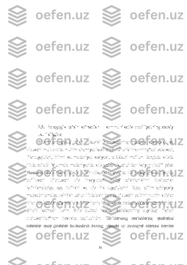 2.3.   Pedagogik   ta’sir   ko'rsatish   -   kommunikativ   qobiliyatning   asosiy
usuli sifatida
So'z   bilan   og'zaki   ta’sir   o'tkazish   o'qituvchining   madaniy   saviyasida   va
o'quvchi  muloqotida muhim ahamiyat kasb etadi. Chunki  insonning“aql-zakovati,
fikr-tuyg'ulari,   bilimi   va   madaniyat   saviyasi,   tafakkuri   ma’lum   darajada   so'zda
ifoda   etiladi.   Muomala   madaniyatida   so'z   aqldan   kuch,tildan   ixtiyor   oladi”   (Aziz
Yunusov).   So‘z   bilan   og'zaki   ta’sir   o'tkazishni   amalda   o'z   pedagogik   faoliyatida
qo‘llovchi   O‘qituvchi   o‘z   hissiyotlari   ijodiy   ta’sirlanishini   boshqarish
ko‘nikmalariga   ega   bo‘lishi   va   o‘z   his   tuyg‘ularini   faqat   ta’lim-tarbiyaviy
maqsadni amalga oshirish uchun ifodalashi hamda o‘quvchi qalbini noo'rin so‘zlar
bilan jarohatlab qo‘ymaslig so‘zlami aniq ifodalashda pedagogik takt normalaridan
chiqib   ketmasli   lozim.   So‘z   qudrati   haqida   R.Dekartning   quyidagi   fikrlari
o'qituvchilar^ham   bevosita   taalluqlidir:   “So‘zlarning   та ’nolarini,   qudratini
odamlar   aniq   ijodalab   tushuntirib   bering,   shunda   siz   insoniyat   olamini   barcha
35 