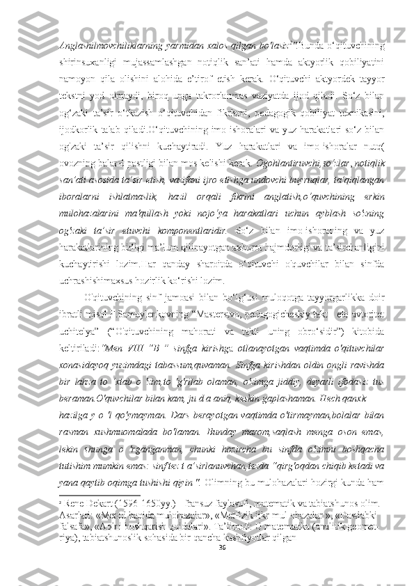 Anglashilmovchiliklarning  yarmidan xalos qilgan bo'lasiz 2
". Bunda o‘qituvchining
shirinsuxanligi   mujassamlashgan   notiqlik   san’ati   hamda   aktyorlik   qobiliyatini
namoyon   qila   olishini   alohida   e’tirof   etish   kerak.   О ‘qituvchi   aktyordek   tayyor
tekstni   yod   olmaydi,   biroq   unga   takrorlanmas   vaziyatda   ijod   qiladi.   So‘z   bilan
og‘zaki   ta’sir   o‘tkazish   o‘qituvchidan   fikrlami,   pedagogik   qobiliyat   texnikasini,
ijodkorlik   talab  qiladi.O‘qituvchining  imo-ishoralari   va   yuz  harakatlari   so‘z   bilan
og'zaki   ta’sir   qilishni   kuchaytiradi.   Yuz   harakatlari   va   imo-ishoralar   nutq(
ovozning baland-pastligi bilan mos kelishi kerak.  Ogohlantiruvchi,so‘zlar ,  notiqlik
san’ati asosida ta’sir etish, vazifani ijro etishga undovchi buyruqlar, ta’qiqlangan
iboralarni   ishlatmaslik,   hazil   orqali   fikrini   anglatish, о ‘quvchining   erkin
mulohazalarini   та 'qullash   yoki   nojo‘ya   harakatlari   uchun   ayblash   so'zning
og'zaki   ta’sir   etuvchi   komponentlaridir.   So‘z   bilan   imo-ishoraning   va   yuz
harakatlarining birligi ma’lum   qilinayotgan axborot hajmdorligi va ta’sirchanligini
kuchaytirishi   lozim.Har   qanday   sharoitda   o‘qituvchi   o'quvchilar   bilan   sinfda
uchrashishimaxsus hozirlik ko‘rishi lozim.
O'qituvchining   sinf   jamoasi   bilan   bo‘lg‘usi   muloqotga   tayyorgarlikka   doir
ibratli misol F.Samuylenkovning “Masterstvo, pedagogicheskiy takt - eto avtoritet
uchitelya”   (“O'qituvchining   mahorati   va   takti   uning   obro‘sidir”)   kitobida
keltiriladi: “Men   VIII   “B   ”   sinfga   kirishg a   otlanayotgan   vaqtimda   о 'qituvchilar
xonasidayoq yuzimdagi tabassum,quvaman. Sinfga kirishdan oldin ongli ravishda
bir   lahza   to   ‘xtab   о   'zim,to   'g'rilab   olaman,   o'zimga   jiddiy,   deyarli   ifodasiz   tus
beraman.O'quvchilar bilan kam, ju d a aniq, keskin gaplashaman. Hech qanxk
hazilga y o 'l  qo'ymayman.  Dars  berayotgan vaqtimda o'tirmayman,bolalar  bilan
rasman   xushmuomalada   bo'laman.   Bunday   marom,saqlash   menga   oson   emas,
lekin   shunga   о   'rganganman,   chunki   hozircha   bu   sinfda   o'zimni   boshqacha
tutishim mumkin emas: sinf tez t a’sirlanuvchan,tezda “qirg'oqdan chiqib ketadi va
yana qaytib oqimga tushishi qiyin ".  Olimning bu mulohazalari hozirgi kunda ham
2
 Rene Dekart (1596-1650yy.) - fransuz faylasufi, matematik va tabiatshunos olim. 
Asarlari: «Metod haqida mulohazalar», «Metfizik iikr-mul ohazalar », «Dastlabki 
falsafa», «Aqlni boshqarish qoidalari». Ta’limoti: U matematika (analitik geomet- 
riya), tabiatshunoslik sohasida bir qancha kashfiyotlar qilgan
36 