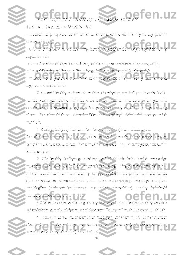   YOSH O'QITUVCHI AMAL QILISHI LOZIM BO'LGAN
XUSHMUOMALALIK MEZONLARI
-   o'quvchilarga   og'zaki   ta’sir   qilishda   shirinsuxanlik   va   insoniylik   tuyg'ularini
namoyish etish;
-   so’z   bilan   og’zaki   ta’sir   etishning   barcha   bosqichlarida   hissiy   osoyishtalikning
p а yd о  bo'lishi
-o‘zaro fikr almashishga doir sifatlar, ko'nikmalar va malakalarning mavjudligi
-o ‘quvchilarning ta’lim va bilim olishga bo’lgan ishtiyoqini kuchaytirish
-   mustaqil   fikr   yuritish.   o‘z   fikrni   erkin   bayon   eta   olish,   insoniy   qadr-qimmat
tuyg'usini shakllantirish
O'qituvchi kasbiy mahoratida muhim ahamiyatga ega bo‘lgan insoniy fazilat
hamda   xushmuomalalikni   o‘zida   shakllantirishi   uchun   muntazam   faoliyat   olib
borishi zarur. O‘qituvchi pedagogik faoliyati oid shaxsiy o'z-o‘zini tarbiyalashning
o‘zaro   fikr   almashish   va   aloqadorlikka   doir   quyidagi   tizimlarini   tavsiya   etish
mumkin.
1. Kasbiy faoliyat jihatidan o‘z-o’zini anglashni (muomalada o'zaro
fikr   almashishga   doir   sifatlarni,   ijobiy   va   zaif   tomonlarini   aniqlashi   amalga
oshirish va shu asosda  o'zaro fikr almashish  asosida o‘z-o‘zi tarbiyalash dasturini
ishlab chiqish.
2   .O‘z   kasbiy   faoliyatiga   quyidagi   yo‘nalishlarda   baho   berish   maqsadga
muvofiq:   kishilar   bilan   bo'lgan   muomaladan   so'ng   olingan   taassurotlarni   tahlil
qilish, o'quvchilar bilan muomalaning so'nggi holatlarini o'rganib, muomala haqida
o'zining   yutuq   va   kamchiliklarini   tahlil   qilish   muomaladagi   imkoniyatlaringizni
atrofdagilar   (o'qituvchilar   jamoasi   ota-onalar,   o'quvchilar)   qanday   baholashi
haqidagi tasavvurlarga ega bo'lish.
3.O‘zida   insonparvarlikning   asosiy   xususiyatlarini   rivojlantirish   yuzasidan
ixtisoslashtirilgan o‘z-o‘ziga ta’sir o‘tkazuvchi “autogen'’mashqlar asosida ishlash.
4.   O'quvchilar   va   ota-onalar   bilan   turli   jamoat   ishlarini   olib   borish,bundan
o‘zaro   fikr   almashish   faoliyatida   ko'nikma   va   malakalar   (ma’ruzalar,suhbatlar,
kamolot voshlar uyushmalari) hosil bo’ladi.
38 