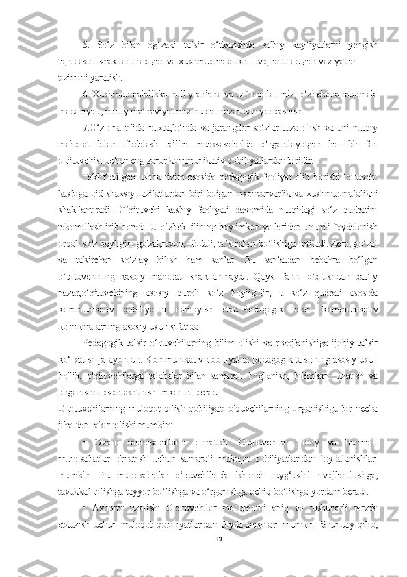 5.   So‘z   bilan   og‘zaki   ta’sir   o‘tkazishda   salbiy   kayfiyatlarni   yengish
tajribasini shakllantiradigan va xushmuomalalikni rivojlantiradigan vaziyatlar
tizimini yaratish.
6. Xushmuomalalikka milliy an’ana va urf-odatlarimiz, o‘zbekona muomala
madaniyati, milliy ma’naviyatimiz nuqtai nazaridan yondashish.
7.O‘z   ona   tilida   puxta,lo‘nda   va   jarangdor   so‘zlar   tuza   olish   va   uni   nutqiy
mahorat   bilan   ifodalash   ta’lim   muassasalarida   o‘rganilayotgan   har   bir   fan
o'qituvchisi uchun eng zarur kommunikativ qobiliyatlardan biridir.
Taklif  etilgan ushbu tizim  asosida  pedagogik faoliyat  olib borishi  ‘qituvchi
kasbiga  oid shaxsiy  fazilatlardan biri  boigan insonparvarlik va  xushmuomalalikni
shakllantiradi.   O‘qituvchi   kasbiy   faoliyati   davomida   nutqidagi   so‘z   qudratini
takomillashtirib boradi. U o‘zbek tilining boy imkoniyatlaridan unumli foydalanish
orqali so'z boyligini go'zal,ravon, ifodali, ta’sirchan bo‘lishiga intiladi. Zero, go‘zal
va   ta'sirchan   so‘zlay   bilish   ham   san’at.   Bu   san’atdan   bebahra   bo‘lgan
o‘qituvchining   kasbiy   mahorati   shakllanmaydi.   Qaysi   fanni   o‘qitishdan   qat’iy
nazar,o‘qituvchining   asosiy   quroli   so‘z   boyligidir,   u   so‘z   qudrati   asosida
kommunikativ   qobiliyatini   namoyish   etadi.Pedagogik   ta'sir:   kommunikativ
ko'nikmalarning asosiy usuli sifatida
Pedagogik   ta’sir   o‘quvchilarning   bilim   olishi   va   rivojlanishiga   ijobiy   ta’sir
ko‘rsatish jarayonidir. Kommunikativ qobiliyatlar pedagogik ta'sirning asosiy usuli
bo'lib,   o'qituvchilarga   talabalar   bilan   samarali   bog'lanish,   bilimlarni   uzatish   va
o'rganishni osonlashtirish imkonini beradi.
O'qituvchilarning muloqot  qilish  qobiliyati  o'quvchilarning  o'rganishiga  bir   necha
jihatdan ta'sir qilishi mumkin:
•   O'zaro   munosabatlarni   o'rnatish:   O'qituvchilar   ijobiy   va   hurmatli
munosabatlar   o'rnatish   uchun   samarali   muloqot   qobiliyatlaridan   foydalanishlari
mumkin.   Bu   munosabatlar   o‘quvchilarda   ishonch   tuyg‘usini   rivojlantirishga,
tavakkal qilishga tayyor bo‘lishga va o‘rganishga ochiq bo‘lishga yordam beradi.
•   Axborot   uzatish:   O'qituvchilar   ma'lumotni   aniq   va   tushunarli   tarzda
etkazish   uchun   muloqot   qobiliyatlaridan   foydalanishlari   mumkin.   Shunday   qilib,
39 