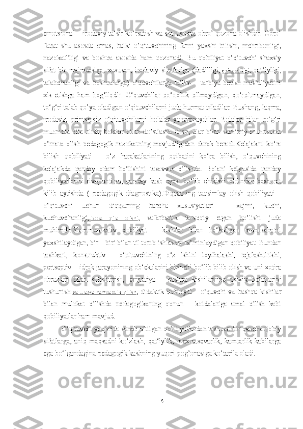 emotsional – irodaviy ta‘sir ko‘rsatish va shu asosda obro’ qozona olishdir. Obro’
faqat   shu   asosda   emas,   balki   o‘qituvchining   fanni   yaxshi   bilishi,   mehribonligi,
nazokatliligi   va   boshqa   asosida   ham   qozonadi.   Bu   qobiliyat   o‘qituvchi   shaxsiy
sifat   bir   majmuasiga,   xususan,   irodaviy   sifatlariga   (dadilligi,   chidamliligi ,   qat‘iyligi,
talabchanligi   va   boshqalarga)   o‘quvchilarga   ta‘lim   –   tarbiya   berish   mas‘uliyatini
xis   etishga   ham   bog‘liqdir.   O‘quvchilar   qo‘pollik   qilmaydigan,   qo‘rqitmaydigan,
to‘g‘ri talab qo’ya oladigan o‘qituvchilarni juda hurmat qiladilar. Bushang, laqma,
irodasiz,   printsipsiz   o‘qituvchilarni   bolalar   yoqtirmaydilar.   Bolalar   bilan   to‘g‘ri
muomala  qila   olish,   bolalar   bilan  do’stlasha   olish,   ular   bilan  samimiy   munosabat
o’rnata   olish   pedagogik   nazokatning   mavjudligidan   darak   beradi.Kelajakni   ko‘ra
bilish   qobiliyati   –   o‘z   harakatlarining   oqibatini   ko‘ra   bilish,   o‘quvchining
kelajakda   qanday   odam   bo‘lishini   tasavvur   qilishda.   Bolani   kelgusida   qanday
qobiliyatlarini   rivojlantirsa,   qanday   kasb   egasi   bo‘lib   chikishi   oldindan   bashorat
kilib   aytishda   (   pedagogik   diagnostika).Diqqatning   taqsimlay   olish   qobiliyati   –
o‘qituvchi   uchun   diqqatning   barcha   xususiyatlari   –   xajmi,   kuchi,
kuchuvchanligi,   idora   qila   olishi ,   safarbarlik   taraqqiy   etgan   bo‘lishi   juda
muhimdir.Kommunikativ   qobiliyat   –   kishilar   bilan   bo‘ladigan   munosabatni
yaxshilaydigan, bir – biri bilan til topib ishlashni ta‘minlaydigan qobiliyat. Bundan
tashkari,   konstruktiv   -   o‘qituvchining   o‘z   ishini   loyihalashi,   rejalashtirishi,
pertseptiv – idrok jarayonining ob‘ektlarini birinchi bo‘lib bilib olish va uni xotira
obrazlari   bilan   solishtirish,   empatiya   –   bashqa   kishilarning   psixik   holatlarini
tushunish   va   ularga   hamdardlik   qilish ,  didaktik  qobiliyat   –  o‘quvchi  va  bashqa  kishilar
bilan   mulokat   qilishda   pedagogikaning   qonun   –   koidalariga   amal   qilish   kabi
qobiliyatlar ham mavjud.
O‘qituvchi yuqorida sanab o’tilgan qobiliyatlardan tashqari bir qancha ijobiy
sifatlarga,   aniq   maqsadni   ko‘zlash,   qat‘iylik,   mexnatsevarlik,   kamtarlik   kabilarga
ega bo‘lgandagina pedagogik kasbning yuqori pog’onasiga ko’tarila oladi.
4 