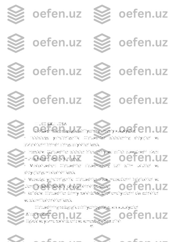 III.BOB.XULOSA
O'qituvchining pedagogik qobiliyatining umumiy xususiyatlari
•   Talabalarga   yo'naltirilganlik:   O'qituvchilar   talabalarning   ehtiyojlari   va
qiziqishlarini birinchi o'ringa qo'yishlari kerak.
•   Interaktiv:   O'qituvchilar   talabalar   bilan   ijobiy   va   qo'llab-quvvatlovchi   o'zaro
munosabatlarni o'rnatishlari kerak.
•   Moslashuvchan:   O'qituvchilar   o'quvchilarning   turli   ta'lim   uslublari   va
ehtiyojlariga moslashishi kerak.
•   Maqsadga   yo'naltirilganlik:   O'qituvchilar   o'quv   maqsadlarini   belgilashlari   va
ularni o'z darslarida izchil amalga oshirishlari kerak.
•   Reflektiv:  O'qituvchilar   doimiy  ravishda  o'z  ta'lim  amaliyotlarini  aks  ettirishlari
va takomillashtirishlari kerak.
O'qituvchining pedagogik qobiliyatining o'ziga xos xususiyatlari
-Aloqa maxorati:
-Og'zaki va yozma ravishda aniq va samarali muloqot qilish
41 