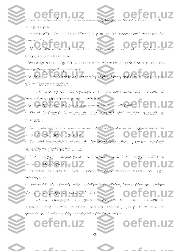 •   Talaba markazlashtirilgan: Ular talabalarning ehtiyojlari va qiziqishlarini birinchi
o'ringa qo'yadi.
•   Interaktivlik:   Ular   talabalar   bilan   ijobiy   va   qo'llab-quvvatlovchi   munosabatlar
o'rnatadilar.
•   Moslashuvchanlik:   Ular   o'qitishni   o'quvchilarning   turli   ta'lim   uslublari   va
ehtiyojlariga moslashtiradi.
•   Maqsadga yo'naltirilganlik: Ular aniq ta'lim maqsadlarini qo'yadi va o'qitishni shu
maqsadlarga muvofiq yo'naltiradi.
•   Mulohaza: Ular o'zlarining ta'lim amaliyotlarini doimiy ravishda baholaydilar va
takomillashtirib boradilar.
Ushbu asosiy kompetensiyalarga qo'shimcha ravishda samarali o'qituvchilar
ham o'ziga xos ko'nikmalarga ega, jumladan:
•   Muloqot ko'nikmalari: Ular aniq va samarali muloqot qilishadi.
•   Sinfni   boshqarish   ko'nikmalari:   Ular   samarali   sinf   muhitini   yaratadi   va
boshqaradi.
•   Ta'lim   usullari   ko'nikmalari:   Ular   turli   xil   o'qitish   usullaridan   foydalanadilar   va
o'rganish imkoniyatlarini yaratadilar.
•   O'z-o'zini   boshqarish   ko'nikmalari:   ular   vaqtni   boshqarishadi,   stressni   engishadi
va kasbiy rivojlanishga intiladilar.
•   Texnologiyani   integratsiyalash   ko'nikmalari:   Ular   texnologiyani   o'qitishga
samarali integratsiyalashgan.
•   Baholash   ko'nikmalari:   Ular   o'quvchilarning   o'rganishini   adolatli   va   to'g'ri
baholaydilar.
•   Jamoatchilikda   ishtirok   etish   ko‘nikmalari:   oilalar,   hamkasblar   va   jamiyat
a’zolari bilan ijobiy munosabatlar o‘rnatish.
Ushbu   pedagogik   qobiliyatlarni   rivojlantirish   orqali   o'qituvchilar
o'quvchilarning   bilimini   maksimal   darajada   oshirishi,   ijobiy   ta'lim   muhitini
yaratishi va ularning kasbiy qoniqishini oshirishi mumkin.
43 