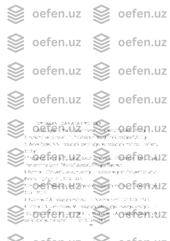 FOYDALANILGAN ADABIYOTLAR
1.Abdullayev H. Yashil daftar hikmati. -Toshkent,O’qituvchi, 2000.y. 
2. Barkamol avlod orzusi. -  Т .. “O'zbekiston Milliy Ensiklopediyasi”,2000.y.
3.   Azizxo’jaeva   N.N.   Pedagogik   texnologiya   va   pedagogik   mahorat.   Toshkent,
2003 yil.
4.“Barkamol   avlod   yili”   davlat   dasturi   to‘g‘risida.   O‘zbekiston   Respublikasi
Prezidentining Qarori. “Adolat” gazetasi, 2010 yil, 29yanvar. 
5.Karimov I. O’qituvchi, ustoz, murabbiy...: Talabalar va yosh o‘qituvchilar uchun.
//Risola. - Qo‘qon DPI, 2009. - 99 b. 
6.0monov N.T. Pedagogik texnologiyalar va pedagogik mahorat. - ' Iqtisod-moliya.
2009. - 240 b.
7. Sultonova G.A. Pedagogik mahorat. -  Т .: Nizomiv nomli TDP 2005.- 149 b. 
8.Tolipov   0   \.   Usmonboeva   M.   Pedagogik   texnologiya:   nazariya   amaliyot.-   Т .:
Fan,   2005.-   206   b.   15.   Turg’imov   S. Т .,   Maqsudova   L.A.   Pedagogik   jarayonlami
tashkil etish va boshqarish. -  Т .: Fan. 2009. - 168 b.
44 