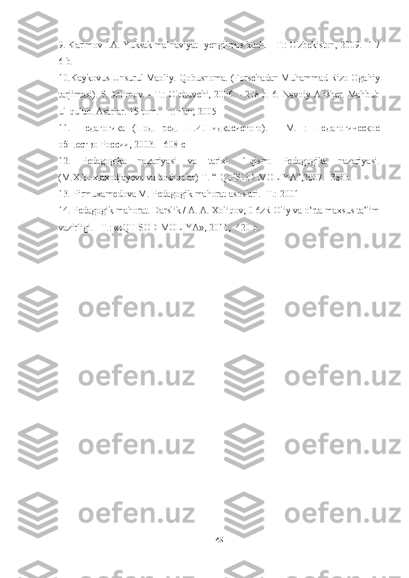 9. Karimov I.A. Yuksak ma’naviyat -yengilmas kuch. -  Т .: O'zbekiston, 2009. -1 7
6 b. 
10.Kaykovus Unsurul Maoliy. Qobusnoma. (Forschadan Muhammad Rizo Ogahiy
tarjimasi). S.Dolimov. -   Т .: O'qituvchi, 2006. - 208 b. 6. Navoiy Alisher. Mahbub
ul-qulub.  Asarlar. 15-tom. -Т.: Fan, 2005
11.   Педагогика   (Под.   ред.   П.И.Пидкасистого).   -   М.   :   Педагогическое
общество России, 2003. - 608 с 
12.   Pedagogika   nazariyasi   va   tarixi.   1-qism:   Pedagogika   nazariyasi.
(M.X.Toxtaxodjayeva va boshqalar)-T. “IQTISOD-MOLIYA”,2007.- 380b. 
13.  Pirmuxamedova   M .  Pedagogik   mahorat   asoslari .- Т.: 2001
14. Pedagogik mahorat. Darslik / A. A. Xoliqov; 0 6zR Oliy va o‘rta maxsus ta’lim
vazirligi. - Т.: «IQTISOD-MOLIYA», 2011, -420 b.
45 