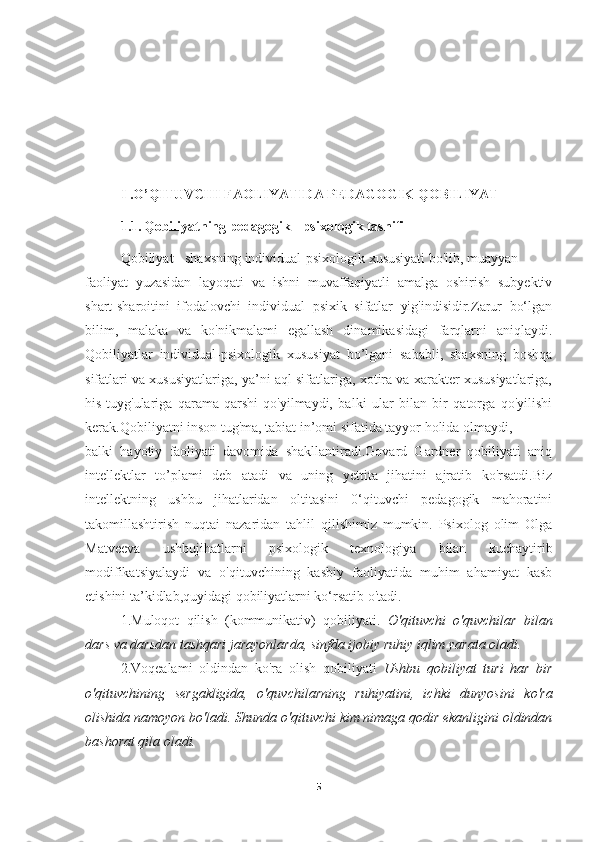 I .O’QITUVCHI FAOLIYATIDA PEDAGOGIK QOBILIYAT
1.1.   Qobiliyatning pedagogik - psixologik tasnifi
Qobiliyat - shaxsning individual-psixologik xususiyati bo'iib, muayyan
faoliyat   yuzasidan   layoqati   va   ishni   muvaffaqiyatli   amalga   oshirish   subyektiv
shart-sharoitini   ifodalovchi   individual   psixik   sifatlar   yig'indisidir.Zarur   bo‘lgan
bilim,   malaka   va   ko'nikmalami   egallash   dinamikasidagi   farqlarni   aniqlaydi.
Qobiliyatlar   individual-psixologik   xususiyat   bo’lgani   sababli,   shaxsning   boshqa
sifatlari va xususiyatlariga, ya’ni aql sifatlariga, xotira va xarakter xususiyatlariga,
his-tuyg'ulariga   qarama-qarshi   qo'yilmaydi,   balki   ular   bilan   bir   qatorga   qo'yilishi
kerak.Qobiliyatni inson tug'ma, tabiat in’omi sifatida tayyor holida olmaydi,
balki   hayotiy   faoliyati   davomida   shakllantiradi.Govard   Gardner   qobiliyati   aniq
intellektlar   to’plami   deb   atadi   va   uning   yettita   jihatini   ajratib   ko'rsatdi.Biz
intellektning   ushbu   jihatlaridan   oltitasini   0‘qituvchi   pedagogik   mahoratini
takomillashtirish   nuqtai   nazaridan   tahlil   qilishimiz   mumkin.   Psixolog   olim   Olga
Matveeva   ushbujihatlarni   psixologik   texnologiya   bilan   kuchaytirib
modifikatsiyalaydi   va   o'qituvchining   kasbiy   faoliyatida   muhim   ahamiyat   kasb
etishini ta’kidlab,quyidagi qobiliyatlarni ko‘rsatib o'tadi.
1.Muloqot   qilish   (kommunikativ)   qobiliyati.   O'qituvchi   o'quvchilar   bilan
dars va darsdan tashqari jarayonlarda, sinfda ijobiy ruhiy iqlim yarata oladi.
2.Voqealami   oldindan   ko'ra   olish   qobiliyati   Ushbu   qobiliyat   turi   har   bir
o'qituvchining   sergakligida,   o'quvchilarning   ruhiyatini,   ichki   dunyosini   k о 'ra
olishida namoyon bo'ladi. Shunda  о 'qituvchi kim nimaga qodir ekanligini oldindan
bashorat qila oladi.
5 