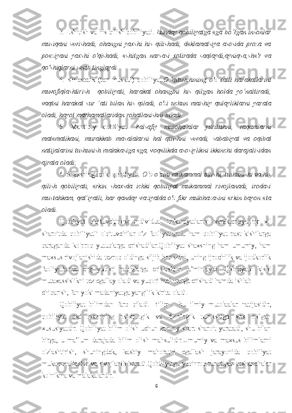 3. Eshitish va his qilish qobiliyati.  Bunday qobiliyatga ega bo‘Igan insonlar
musiqani   sevishadi,   ohangni   yaxshi   his   qilishadi,   deklamatsiya   asosida   proza   va
poeziyani   yaxshi   о 'qishadi,   eshitgan   narsasi   xotirada   saqlaydi,ayniqsa,she'r   va
qo'shiqlarni sevib tinglaydi.
4.   Kinestetik   (teri-muskul)   qobiliyat. О   'qituvchining   о 'z   xatti   harakatlarini
muvofiqlashtirish     qobiliyati,   harakat   ohangini   his   qilgan   holda   yo‘naltiradi,
vaqtni   harakat   sur   ’ati   bilan   his   qiladi,   о 'zi   uchun   maishiy   qulayliklarni   yarata
oladi, hayot marhamatlaridan rohatlanishni biladi.
5.   Mantiqiy   qobiliyat.   Falsafiy   mulohazalar   yuritishni,   raqamlarni
matematikani,   murakkab   masalalarni   hal   qilishni   sevadi,   sababiyat   va   oqibat
natijalarini tushunish malakasiga ega, voqelikda asosiylikni ikkinchi darajalisidan
ajrata oladi;
6. Shaxsning ichki qobiliyati.  О ‘z-o‘zini mukammal bilishi, tushunishi va his
qilish   qobiliyati,   erkin   shaxsda   ichki   qobiliyat   mukammal   rivojlanadi,   irodasi
mustahkam, qat’iyatli, har qanday vaziyatda  о 'z fikr mulohazasini erkin bayon eta
oladi.
Qobiliyat   o'qituvchining   individual   imkoniyatlarini   xarakterlaydiBir   xil
sharoitda   qobiliyatli   o'qituvchilar   o‘z   faoliyatlarida   ham   qobiliyat   past   kishilarga
qaraganda   ko'proq   yutuqlarga   erishadilar.Qobiliyat   shaxsning   ham   umumiy,   ham
maxsus rivojlanishida tezroq oldinga siljib borishini, uning ijrochilik va ijodkorlik
faoliyatlarida   eng   yuqori   natijalarga   erishishini   ta’minlaydi.   Qobiliyatli   kishi
mutaxassislikni tez egallay oladi va yuqori mahoratga erishadi hamda ishlab
chiqarish, fan yoki madaniyatga yangilik kirita oladi.
Qobiliyat   bilimdan   farq   qiladi.   Bilim   -   bu   ilmiy   mutolaalar   natijasidir,
qobiliyat   esa   insonning   psixologik   va   fiziologik   tuzilishiga   xos   bo'lgan
xususiyatdir.   Qobiliyat   bilim   olish   uchun   zaruriy   shart-sharoit   yaratadi,   shu   bilan
birga,   u   ma’lum   darajada   bilim   olish   mahsulidir.Umumiy   va   maxsus   bilimlarni
o'zlashtirish,   shuningdek,   kasbiy   mahoratni   egallash   jarayonida   qobiliyat
mukammallashib va rivojlanib boradi.Qobiliyatga  у aqinroq turadigan tushunchalar
ko'nikma va malakalardir.
6 