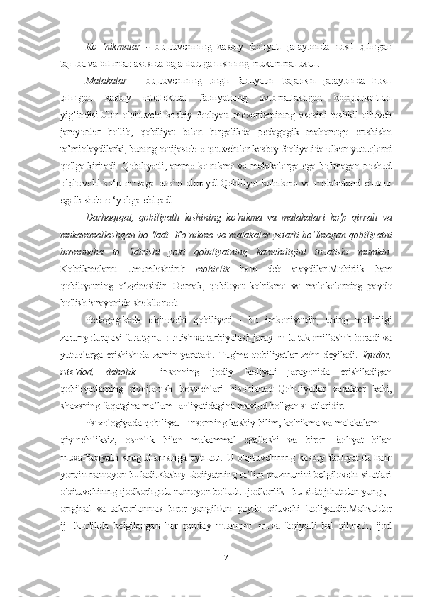 Ко   'nikmalar   -   o'qituvchining   kasbiy   faoliyati   jarayonida   hosil   qilingan
tajriba va bilimlar asosida bajariladigan ishning mukammal usuli.
Malakalar   -   o'qituvchining   ongli   faoliyatni   bajarishi   jarayonida   hosil
qilingan   kasbiy   intellektual   faoiiyatning   avtomatlashgan   komponentlari
yig’indisi.Ular   o'qituvchi   kasbiy   faoliyati   mexanizmining   asosini   tashkil   qiluvch
jarayonlar   bo'lib,   qobiliyat   bilan   birgalikda   pedagogik   mahoratga   erishishn
ta’minlaydilarki, buning natijasida o'qituvchilar kasbiy faoliyatida ulkan yutuqlarni
qo'lga kiritadi. Qobiliyatli, ammo ko'nikma va malakalarga ega bo'lmagan noshud
o'qituvchi  ko‘p narsaga  erisha olmaydi.Qobiliyat  ko'nikma  va malakalami  chuqur
egallashda ro‘yobga chiqadi.
Darhaqiqat,   qobiliyatli   kishining   k о 'nikma   va   malakalari   k о 'p   qirrali   va
mukammallashgan bo 'ladi.   Ко ’nikma va malakalar yetarli bo’Imagan qobiliyatni
birmuncha   to   'ldirishi   yoki   qobiliyatning   kamchiligini   tuzatishi   mumkin.
Ko'nikmalarni   umumlashtirib   mohirlik   ham   deb   ataydilar.Mohirlik   ham
qobiliyatning   o‘zginasidir.   Demak,   qobiliyat   ko'nikma   va   malakalarning   paydo
bo'lish jarayonida shakllanadi.
Pedagogikada   o'qituvchi   qobiliyati   -   bu   imkoniyatdir,   uning   mohirligi
zaruriy darajasi faqatgina o'qitish va tarbiyalash jarayonida takomillashib boradi va
yutuqlarga   erishishida  zamin  yaratadi.  Tug'ma  qobiliyatlar   zehn  deyiladi.   Iqtidor,
iste’dod,   daholik   -   insonning   ijodiy   faoliyati   jarayonida   erishiladigan
qobiliyatlaming   rivojlanish   bosqichlari   hisoblanadi.Qobiliyatlar   xarakter   kabi,
shaxsning faqatgina ma’lum faoliyatidagina mavjud bo'lgan sifatlaridir.
Psixologiyada qobiliyat - insonning kasbiy bilim, ko'nikma va malakalami
qiyinchiliksiz,   osonlik   bilan   mukammal   egallashi   va   biror   faoliyat   bilan
muvaffaqiyatli   shug'ullanishiga   aytiladi.   U   o'qituvchining   kasbiy   faoliyatida   ham
у orqin namoyon bo'ladi.Kasbiy faoiiyatning ta’lim mazmunini belgilovchi sifatlari
o'qituvchining ijodkorligida namoyon bo'ladi. Ijodkorlik - bu sifat jihatidan yangi,
original   va   takrorlanmas   biror   yangilikni   paydo   qiluvchi   faoliyatdir. Mahsuldor
ijodkorlikda   belgilangan   har   qanday   muammo   muvaffaqiyatli   hal   qilinadi;   ijod
7 