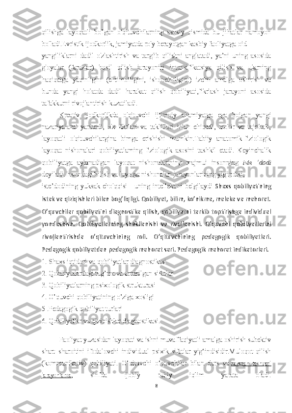 qilishga   layoqatli   bo'lgan   o'qituvchilarning   asosiy   qismida   bu   jihatlar   namoyon
bo'ladi.Evristik ijodkorlik, jamiyatda ro'y berayotgan kasbiy faoliyatga oid
yangiliklarni   dadil   o'zlashtirish   va   targ'ib   qilishni   anglatadi,   ya’ni   uning   asosida
g'oyalar   (farazlar)   hosil   qilish   jarayonini   intensifikatsiya   qilish   va   ularning
haqiqatga   yaqinligini   (ehtimolligini,   ishonchliligini)   izchil   amalga   oshirish   va
bunda   yangi   holatda   dadil   harakat   qilish   qobiliyati,fikrlash   jarayoni   asosida
tafakkurni rivojlantirish kuzatiladi.
Kreativ   ijodkorlikda   o'qituvchi   ijtimoiy   ahamiyatga   ega   boigan   yangi
nazariyalami   yaratadi,   o'z   fikrlari   va   takliflari   bilan   chiqadi,   mohir   va   tajribali,
layoqatli   o'qituvchilargina   bimga   erishishi   mumkin.Tabiiy   anatomik-fiziologik
layoqat   nishonalari   qobiliyatlaming   fiziologik   asosini   tashkil   etadi.   Keyinchalik
qobiliyatga   aylanadigan   layoqat   nishonalarining   majmui   insonning   iste   ’dodi
deyiladi.Insondagi bilish va layoqat nishonalari jarayonlarining yig'indisi,
iste’dodining   yuksak   cho'qqisi   -   uning   intellektini   belgilaydi   Shaxs   qobiliyatining
istak va qiziqishlari bilan bog’liqligi. Qobiliyat, bilim, ko’nikma, malaka va mahorat.
O’quvchilar qobiliyatini diagnostika  qilish, qobiliyatni tarkib toptirishga individual
yondashish.   Qobiliyatlarning   shakllanishi   va   rivojlanishi.   O’quvchi   qobiliyatlarini
rivojlantirishda   o’qituvchining   roli.   O’qituvchining   pedagogik   qobiliyatlari.
Pedagogik qobiliyatdan pedagogik mahorat sari. Pedagogik mahorat indikatorlari.
1. Shaxs iqtidori va qobiliyatlar diagnostikasi
2. Qobiliyatlardagi tug’ma va orttirilgan sifatlar
3. Qobiliyatlarning psixologik strukturasi
4. O’quvchi qobiliyatining o’ziga xosligi
5 .Pedagogik qobiliyat turlari
6. Qobiliyatlar va qiziqishlar diagnostikasi.
Faoliyat yuzasidan layoqati va ishni muvaffaqiyatli amalga oshirish subektiv
shart–sharoitini   ifodalovchi   individual   psixik   sifatlar   yig‘indisidir.Muloqot   qilish
(kommunikativ)   qobiliyati.   O‘qituvchi   o‘quvchilar   bilan   dars   va   darsdan   tashqari
jarayonlarda ,   sinfda   ijobiy   ruhiy   iqlim   yarata   oladi.
8 