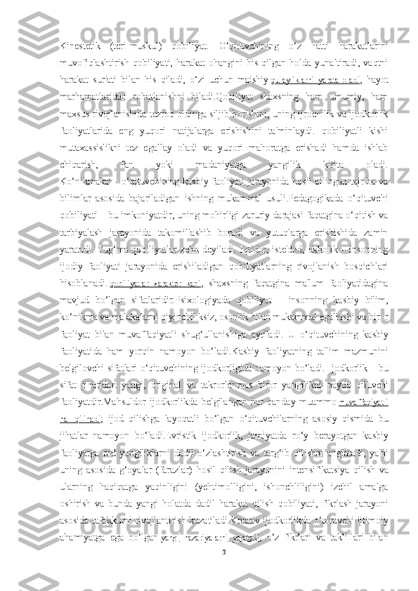 Kinestetik   (teri-muskul)   qobiliyat.   O‘qituvchining   o‘z   hatti   harakatlarini
muvofiqlashtirish   qobiliyati,  harakat  ohangini  his   qilgan  holda  yunaltiradi,  vaqtni
harakat   sur'ati   bilan   his   qiladi,   o‘zi   uchun   maishiy   qulayliklarni   yarata   oladi ,   hayot
marhamatlaridan   rohatlanishni   biladi.Qobiliyat   shaxsning   ham   umumiy,   ham
maxsus rivojlanishida tezroq oldinga siljib borishini, uning ijrochilik va ijodkorlik
faoliyatlarida   eng   yuqori   natijalarga   erishishini   ta'minlaydi.   qobiliyatli   kishi
mutaxassislikni   tez   egallay   oladi   va   yuqori   mahoratga   erishadi   hamda   ishlab
chiqarish,   fan   yoki   madaniyatga   yangilik   kirita   oladi.
Ko‘nikmalar – o‘qituvchining kasbiy faoliyati jarayonida hosil qilingan tajriba va
bilimlar   asosida   bajariladigan   ishning   mukammal   usuli.Pedagogikada   o‘qituvchi
qobiliyati – bu imkoniyatdir, uning mohirligi zaruriy darajasi faqatgina o‘qitish va
tarbiyalash   jarayonida   takomillashib   boradi   va   yutuqlarga   erishishida   zamin
yaratadi. Tug‘ma qobiliyatlar zehn deyiladi. Iqtidor, iste'dod, daholik – insonning
ijodiy   faoliyati   jarayonida   erishiladigan   qobiliyatlarning   rivojlanish   bosqichlari
hisoblanadi.   qobiliyatlar   xarakter   kabi ,   shaxsning   faqatgina   ma'lum   faoliyatidagina
mavjud   bo‘lgan   sifatlaridir.Psixologiyada   qobiliyat   –   insonning   kasbiy   bilim,
ko‘nikma va malakalarni qiyinchiliksiz, osonlik bilan mukammal egallashi va biror
faoliyat   bilan   muvaffaqiyatli   shug‘ullanishiga   aytiladi.   U   o ‘ qituvchining   kasbiy
faoliyatida   ham   yorqin   namoyon   bo ‘ ladi . Kasbiy   faoliyatning   ta ' lim   mazmunini
belgilovchi   sifatlari   o ‘ qituvchining   ijodkorligida   namoyon   bo ‘ ladi .   Ijodkorlik   –   bu
sifat   jihatidan   yangi ,   original   va   takrorlanmas   biror   yangilikni   paydo   qiluvchi
faoliyatdir . Mahsuldor   ijodkorlikda   belgilangan   har   qanday   muammo   muvaffaqiyatli
hal         qilinadi    ;   ijod   qilishga   layoqatli   bo ‘ lgan   o ‘ qituvchilarning   asosiy   qismida   bu
jihatlar   namoyon   bo ‘ ladi . Evristik   ijodkorlik ,   jamiyatda   ro ‘ y   berayotgan   kasbiy
faoliyatga   oid   yangiliklarni   dadil   o ‘ zlashtirish   va   targ ‘ ib   qilishni   anglatadi ,   ya ' ni
uning   asosida   g ‘ oyalar   ( farazlar )   hosil   qilish   jarayonini   intensifikatsiya   qilish   va
ularning   haqiqatga   yaqinligini   ( yehtimolligini ,   ishonchliligini )   izchil   amalga
oshirish   va   bunda   yangi   holatda   dadil   harakat   qilish   qobiliyati ,   fikrlash   jarayoni
asosida   tafakkurni   rivojlantirish   kuzatiladi . Kreativ   ijodkorlikda   o ‘ qituvchi   ijtimoiy
ahamiyatga   ega   bo ‘ lgan   yangi        nazariyalarni        yaratadi    ,   o ‘ z   fikrlari   va   takliflari   bilan
9 