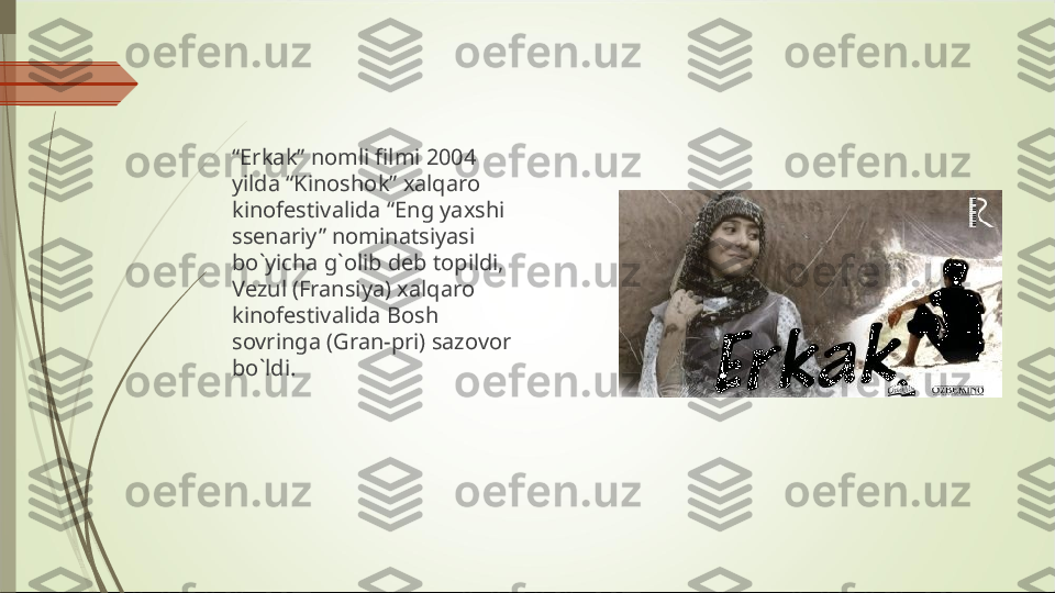 “ Erkak” nomli filmi 2004 
yilda “Kinoshok” xalqaro 
kinofestivalida “Eng yaxshi 
ssenariy” nominatsiyasi 
bo`yicha g`olib deb topildi, 
Vezul (Fransiya) xalqaro 
kinofestivalida Bosh 
sovringa (Gran-pri) sazovor 
bo`ldi.             