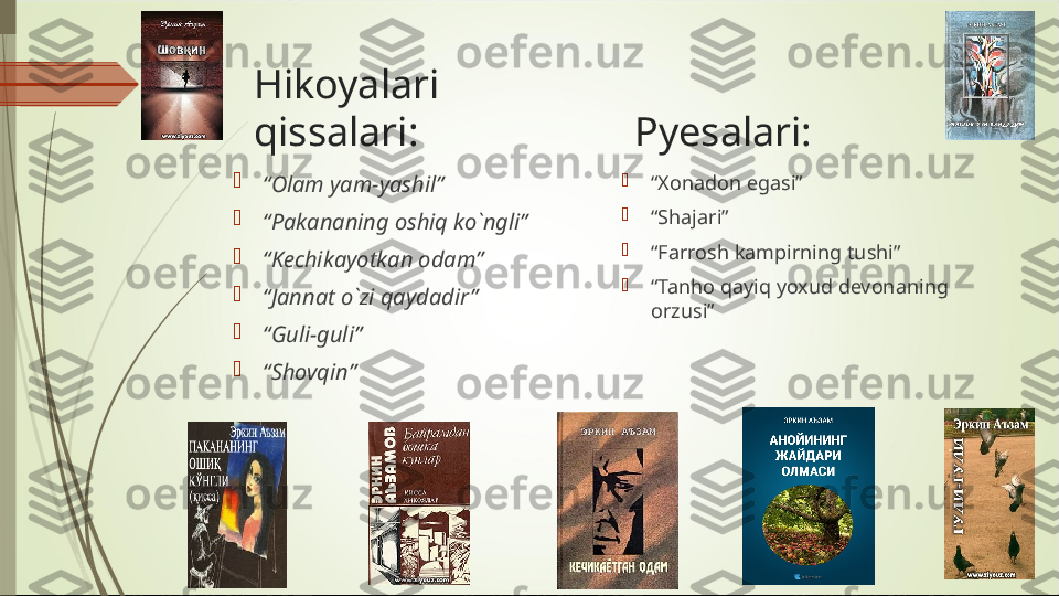    Hikoyalari
  qissalari:                     Pyesalari:

“ Olam yam-yashil”

“ Pakananing oshiq ko`ngli”

“ Kechikayotkan odam”

“ Jannat o`zi qaydadir”

“ Guli-guli”

“ Shovqin” 
“ Xonadon egasi”

“ Shajari”

“ Farrosh kampirning tushi”

“ Tanho qayiq yoxud devonaning 
orzusi”             