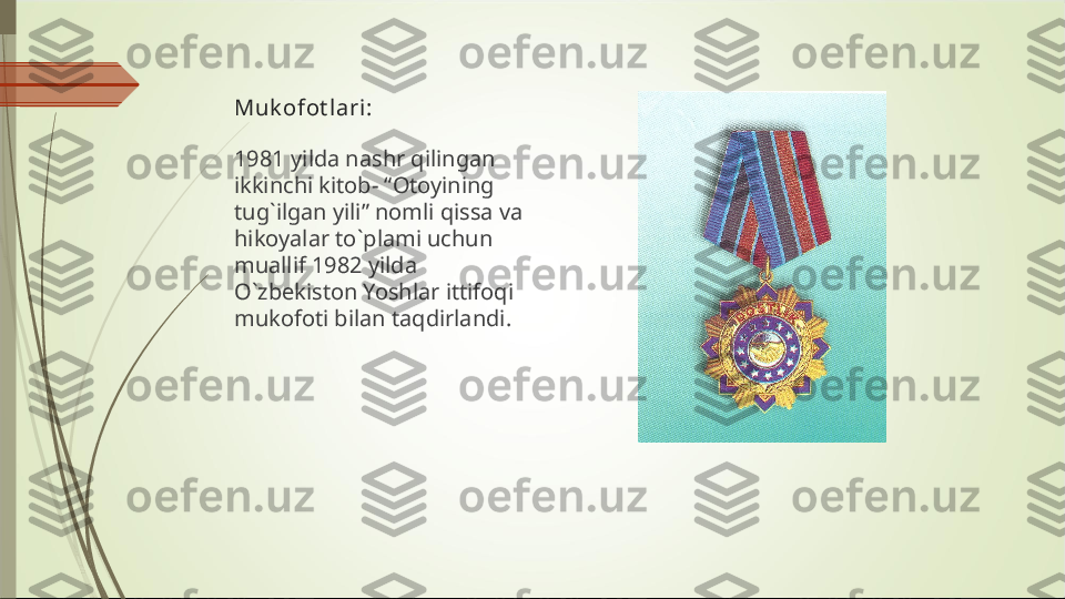 Muk ofot lari:
1981 yilda nashr qilingan 
ikkinchi kitob- “Otoyining 
tug`ilgan yili” nomli qissa va 
hikoyalar to`plami uchun 
muallif 1982 yilda 
O`zbekiston Yoshlar ittifoqi 
mukofoti bilan taqdirlandi.             