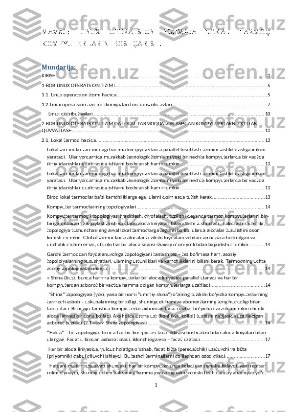 MAVZU:   LINUX   OPERATSION   TIZIMIDA   LO K AL   TARMOQ
KOMPYUTERLARINI BOSHQARISH .
Mundarija:
KIRISH. ......................................................................................................................................................... 3
1-BOB LINUX OPERATSION TIZIMI ............................................................................................................... 5
1.1. Linux operatsion tizimi haqida. ............................................................................................................. 5
1.2 Linux operatsion tizimi imkoniyatlari.Linux distributivlari. .................................................................... 7
 Linux distributivalari. ............................................................................................................................ 10
2-BOB LINUX OPERATSION TIZIMIDA LOKAL TARMOQDA JOYLASHGAN KOMPYUTERLARNI QO’LLAB-
QUVVATLASH. ............................................................................................................................................ 13
2.1. Lokal tarmoq haqida ........................................................................................................................... 13
Lokal tarmoqlar tarmoqdagi hamma kompyuterlarda parallel hisoblash tizimini tashkil etishga imkon 
yaratadi.    Ular yordamida murakkab texnologik tizimlarni yoki bir nechta kompyuterlarda bir vaqtda 
ilmiy izlanishlar qurilmasida ishlarni boshqarish ham mumkin. ............................................................. 13
Lokal tarmoqlar tarmoqdagi hamma kompyuterlarda parallel hisoblash tizimini tashkil etishga imkon 
yaratadi.    Ular yordamida murakkab texnologik tizimlarni yoki bir nechta kompyuterlarda bir vaqtda 
ilmiy izlanishlar qurilmasida ishlarni boshqarish ham mumkin. ............................................................. 13
Biroq lokal tarmoqlar ba’zi kamchiliklarga ega, ularni doim esda tutish kerak. ..................................... 13
Kompyuter tarmoqlarining topologiyalari ............................................................................................. 14
Kompyuter tаrmоg‘i topologiyasi (yaxlitlash, qiyofalash, tuzilish) deganda tarmoq kompyuterlarini bir-
biriga nisbatan fizik joylashtirish va ularni aloqa liniyalari bilan ulashi tushiniladi .   Takidlash muhimki, 
topologiya tushunchasi eng avval lokal tarmoqlarga tegishli bo‘lib, ularda aloqalar tuzulishini oson 
ko‘rish mumkin. Global tarmoqlarda aloqalar tuzilishi foydalanuvchilardan odatda berkitilgan va 
unchalik muhim emas, chunki har bir aloqa seansi shaxsiy o‘zini yo‘li bilan bajarilishi mumkin.   ......... 14
Garchi tarmoqdan foydalanuvchiga topologiyani tanlash tez – tez bo‘lmasa ham, asosiy 
topoloiyalarning xususiyatlari, ularning ustunliklari va kamchiliklarini bilishi kerak.   Tarmoqning uchta 
asosiy topologiyalari mavjud: ................................................................................................................ 14
•   Shina (bus),   bunda hamma kompyuterlar bir aloqa liniyasiga parallel ulanadi va har bir 
kompyuterdan axborot bir vaqtda hamma qolgan kompyuterlarga uzatiladi ....................................... 14
 “Shina” topologiyasi (yoki, yana bir nomi “ummiy shina”) o‘zining tuzilishi bo‘yicha kompyuterlarning 
tarmoqli asbob – uskunalarining bir xilligi, shuningdek hamma abonentlarning teng huquqligi bilan 
farq qiladi. Bunday ulanishda kompyuterlar axborotni faqat navbat bo‘yicha uzatishi mumkin chunki 
aloqa liniyasi bir dona bo‘ladi. Aks holda ustma ust (konflikta, kollizi) tushishi natijasida uzatiladigan 
axborot buziladi.(2.1-rasm.Shina topologiyasi) ...................................................................................... 14
“Halqa” – bu topologiya, bunda har bir kompyuter faqat ikkitasi boshqalari bilan aloqa liniyalari bilan 
ulangan. Faqat u biridan axborot oladi, ikkinchisiga esa – faqat uzatadi. .............................................. 17
  Har bir aloqa liniyasida, yulduz holatiga o‘xshab, faqat bitta (peredatchik) uzatuvchi va bitta 
(priyomnik) qabul qiluvchi ishlaydi. Bu tashqi terminallarni qo‘llashdan ozod qiladi. ........................... 17
   Halqani muhim xususiyati shundaki, har bir kompyuter unga keladigan signalni tiklaydi, yani repiter 
rolini o‘ynaydi, shuning uchun halqaning hamma joyida signalni so‘nishi hech qanday ahamiyati yo‘q, 
1 