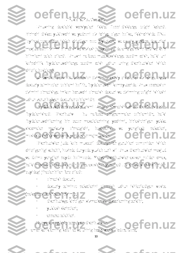                                       Linux distributivalari.
Linuxning   dastlabki   versiyalari   ikkita   floppi-disklarga   to'g'ri   kelardi.
Birinchi   disket   yuklovchi   va   yadroni   o'z   ichiga   olgan   bo'lsa,   ikkinchisida   GNU
loyihasi   tomonidan   ishlab   chiqilgan   root   fayl   tizimi   va   asosiy   yordam   dasturlari
mavjud edi. Tizimni o’rnatish va sozlash jarayoni qo'lda amalga oshirilardi va ko’p
bilimlarni   talab   qilardi.   Linuxni   nafaqat   mutaxassislarga   taqdim   etish,   balki   uni
ko’pchilik   foydalanuvchilarga   taqdim   etish   uchun   uning   distributivlari   ishlab
chiqila boshlandi.
Linux distributivi- bu operatsion tizimning asosiy qismlarini o'z ichiga olgan
dasturiy ta'minotlar  to'plami bo’lib, foydalanuvchi kompyuterida Linux operatsion
tizimini   o'rnatishga   imkon   beruvchi   o'rnatish   dasturi   va   tizimning   to’g’ri   ishlashi
uchun zarur bo'lgan dasturlar to'plamidir.
Foydalanuvchilarning   ko’p   qismi   Linuxni   o’rnatish   uchun   distributivlardan
foydalanishadi.   Distributiv   –   bu   nafaqat   programmalar   to’plamidir,   balki
foydalanuvchilarning   bir   qator   masalalarining   yechimi,   birlashtirilgan   yakka
sistemalar   markaziy   o’rnatgichi,   boshqarish   va   yangilash   paketlari,
moslashtirishlar va texnik yordamlar majmuasidir.
Distributivlar   juda   ko'p   mustaqil   dasturchilar   guruhlari   tomonidan   ishlab
chiqilganligi sababli, hozirda dunyoda yuzlab turli xil Linux distributivlari mavjud
va   doimo   yangilari   paydo   bo'lmoqda.   Yangi   distributivlar   asosan   noldan   emas,
balki mavjud distributivlardan biriga asoslanib yaratiladi . Distributivlar bir-biridan
quyidagi jihatlar bilan farq qiladi:
• o'rnatish dasturi;
• dasturiy   ta'minot   paketlarini   o'rnatish   uchun   ishlatiladigan   vosita
(paketlarni boshqarish tizimi);
• distributivga kiritilgan xizmatlar va dasturlarning tarkibi;
• yuklash skriptlari;
• apparat talablari.
Dunyoda eng ko’p tarqalgan distributivlar:
 amerikaliklarning Red Hat va uninig bepul vorisi Fedora Core;
10 