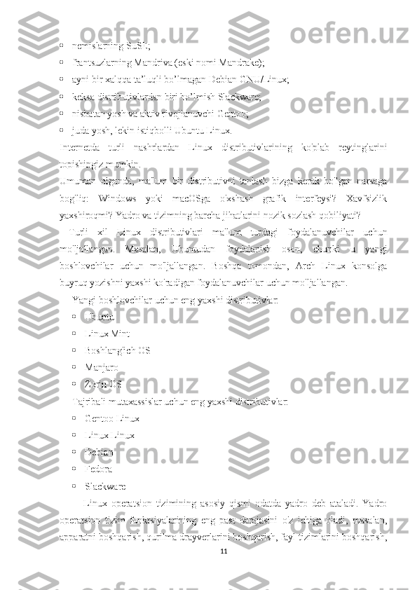  nemislarning SuSE;
 frantsuzlarning Mandriva (eski nomi Mandrake);
 ayni bir xalqqa ta’luqli bo’lmagan Debian GNU/Linux;
 keksa distributivlardan biri bo’lmish Slackware;
 nisbatan yosh va aktiv rivojlanuvchi Gentoo;
 juda yosh, lekin istiqbolli Ubuntu Linux.
Internetda   turli   nashrlardan   Linux   distributivlarining   ko'plab   reytinglarini
topishingiz mumkin.
Umuman   olganda,   ma'lum   bir   distributivni   tanlash   bizga   kerak   bo'lgan   narsaga
bog'liq:   Windows   yoki   macOSga   o'xshash   grafik   interfeysi?   Xavfsizlik
yaxshiroqmi? Yadro va tizimning barcha jihatlarini nozik sozlash qobiliyati?
  Turli   xil   Linux   distributivlari   ma'lum   turdagi   foydalanuvchilar   uchun
mo'ljallangan.   Masalan,   Ubuntudan   foydalanish   oson,   chunki   u   yangi
boshlovchilar   uchun   mo'ljallangan.   Boshqa   tomondan,   Arch   Linux   konsolga
buyruq yozishni yaxshi ko'radigan foydalanuvchilar uchun mo'ljallangan. 
Yangi boshlovchilar uchun eng yaxshi distributivlar:
 Ubuntu
 Linux Mint
 Boshlang'ich OS
 Manjaro
 Zorin OS
Tajribali mutaxassislar uchun eng yaxshi distributivlar:
 Gentoo Linux
 Linux Linux
 Debian
 Fedora
 Slackware
  Linux   operatsion   tizimining   asosiy   qismi   odatda   yadro   deb   ataladi.   Yadro
operatsion   tizim   funktsiyalarining   eng   past   darajasini   o'z   ichiga   oladi,   masalan,
apparatni boshqarish, qurilma drayverlarini boshqarish, fayl tizimlarini boshqarish,
11 