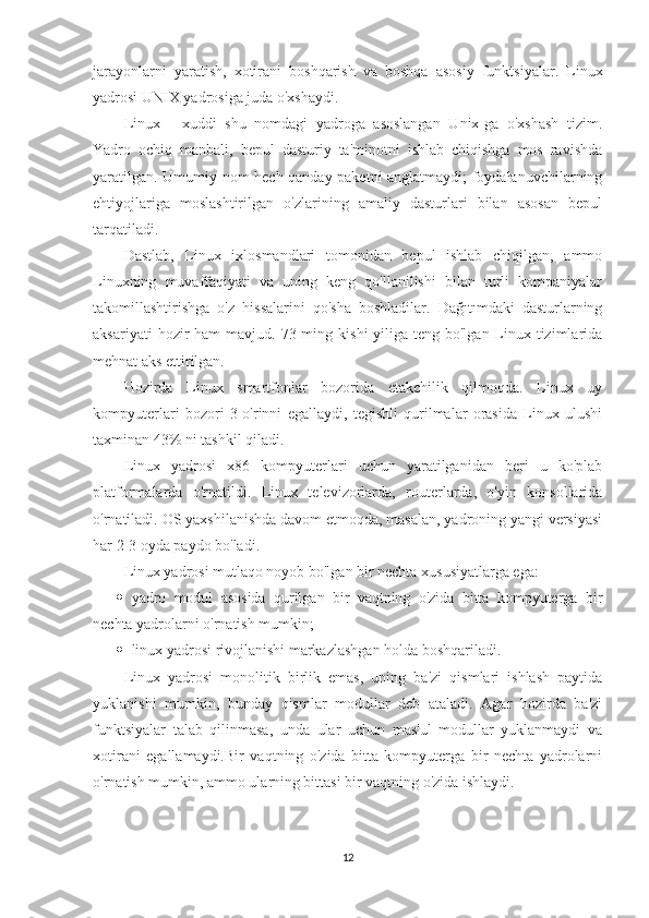 jarayonlarni   yaratish,   xotirani   boshqarish   va   boshqa   asosiy   funktsiyalar.   Linux
yadrosi UNIX yadrosiga juda o'xshaydi.
Linux   -   xuddi   shu   nomdagi   yadroga   asoslangan   Unix-ga   o'xshash   tizim.
Yadro   ochiq   manbali,   bepul   dasturiy   ta'minotni   ishlab   chiqishga   mos   ravishda
yaratilgan. Umumiy nom hech qanday paketni anglatmaydi; foydalanuvchilarning
ehtiyojlariga   moslashtirilgan   o'zlarining   amaliy   dasturlari   bilan   asosan   bepul
tarqatiladi.
Dastlab,   Linux   ixlosmandlari   tomonidan   bepul   ishlab   chiqilgan,   ammo
Linuxning   muvaffaqiyati   va   uning   keng   qo'llanilishi   bilan   turli   kompaniyalar
takomillashtirishga   o'z   hissalarini   qo'sha   boshladilar.   Dağıtımdaki   dasturlarning
aksariyati   hozir   ham  mavjud.  73 ming  kishi-yiliga  teng  bo'lgan Linux tizimlarida
mehnat aks ettirilgan.
Hozirda   Linux   smartfonlar   bozorida   etakchilik   qilmoqda.   Linux   uy
kompyuterlari   bozori   3-o'rinni   egallaydi,   tegishli   qurilmalar   orasida   Linux   ulushi
taxminan 43% ni tashkil qiladi.
Linux   yadrosi   x86   kompyuterlari   uchun   yaratilganidan   beri   u   ko'plab
platformalarda   o'rnatildi.   Linux   televizorlarda,   routerlarda,   o'yin   konsollarida
o'rnatiladi. OS yaxshilanishda davom etmoqda, masalan, yadroning yangi versiyasi
har 2-3 oyda paydo bo'ladi.
Linux yadrosi mutlaqo noyob bo'lgan bir nechta xususiyatlarga ega:
 yadro   modul   asosida   qurilgan   bir   vaqtning   o'zida   bitta   kompyuterga   bir
nechta yadrolarni o'rnatish mumkin;
 linux yadrosi rivojlanishi markazlashgan holda boshqariladi.
Linux   yadrosi   monolitik   birlik   emas,   uning   ba'zi   qismlari   ishlash   paytida
yuklanishi   mumkin,   bunday   qismlar   modullar   deb   ataladi.   Agar   hozirda   ba'zi
funktsiyalar   talab   qilinmasa,   unda   ular   uchun   mas'ul   modullar   yuklanmaydi   va
xotirani   egallamaydi.Bir   vaqtning   o'zida   bitta   kompyuterga   bir   nechta   yadrolarni
o'rnatish mumkin, ammo ularning bittasi bir vaqtning o'zida ishlaydi.
12 