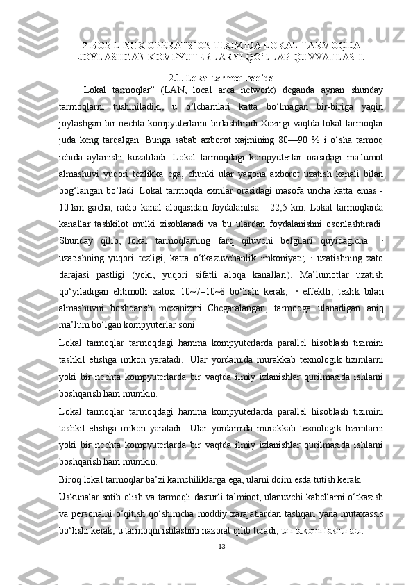 2-BOB  LINUX OPERATSION TIZIMIDA LOKAL TARMOQDA
JOYLASHGAN KOMPYUTERLARNI QO’LLAB-QUVVATLASH .
2.1. Lokal tarmoq haqida
     Lokal   tarmoqlar”   (LAN,   local   area   network)   deganda   aynan   shunday
tarmoqlarni   tushiniladiki,   u   o‘lchamlari   katta   bo‘lmagan   bir-biriga   yaqin
joylashgan  bir   nechta  kompyuterlarni   birlashtiradi.Xozirgi   vaqtda  lokal  tarmoqlar
juda   keng   tarqalgan.   Bunga   sabab   axborot   xajmining   80—90   %   i   o‘sha   tarmoq
ichida   aylanishi   kuzatiladi.   Lokal   tarmoqdagi   kompyuterlar   orasidagi   ma'lumot
almashuvi   yuqori   tezlikka   ega,   chunki   ular   yagona   axborot   uzatish   kanali   bilan
bog‘langan   bo‘ladi.   Lokal   tarmoqda   exmlar   orasidagi   masofa   uncha   katta   emas   -
10   km   gacha,   radio   kanal   aloqasidan   foydalanilsa   -   22,5   km.   Lokal   tarmoqlarda
kanallar   tashkilot   mulki   xisoblanadi   va   bu   ulardan   foydalanishni   osonlashtiradi.
Shunday   qilib,   lokal   tarmoqlarning   farq   qiluvchi   belgilari   quyidagicha:     ·
uzatishning   yuqori   tezligi,   katta   o‘tkazuvchanlik   imkoniyati;   ·   uzatishning   xato
darajasi   pastligi   (yoki,   yuqori   sifatli   aloqa   kanallari).   Ma’lumotlar   uzatish
qo‘yiladigan   ehtimolli   xatosi   10~7–10~8   bo‘lishi   kerak;     ·   effektli,   tezlik   bilan
almashuvni   boshqarish   mexanizmi.   Chegaralangan,   tarmoqga   ulanadigan   aniq
ma’lum bo‘lgan kompyuterlar soni.  
Lokal   tarmoqlar   tarmoqdagi   hamma   kompyuterlarda   parallel   hisoblash   tizimini
tashkil   etishga   imkon   yaratadi.     Ular   yordamida   murakkab   texnologik   tizimlarni
yoki   bir   nechta   kompyuterlarda   bir   vaqtda   ilmiy   izlanishlar   qurilmasida   ishlarni
boshqarish ham mumkin.
Lokal   tarmoqlar   tarmoqdagi   hamma   kompyuterlarda   parallel   hisoblash   tizimini
tashkil   etishga   imkon   yaratadi.     Ular   yordamida   murakkab   texnologik   tizimlarni
yoki   bir   nechta   kompyuterlarda   bir   vaqtda   ilmiy   izlanishlar   qurilmasida   ishlarni
boshqarish ham mumkin.
Biroq lokal tarmoqlar ba’zi kamchiliklarga ega, ularni doim esda tutish kerak.
Uskunalar sotib olish va tarmoqli dasturli ta’minot, ulanuvchi kabellarni o‘tkazish
va  personalni  o‘qitish  qo‘shimcha  moddiy  xarajatlardan  tashqari  yana  mutaxassis
bo‘lishi kerak, u tarmoqni ishlashini nazorat qilib turadi ,   uni takomillashtiradi . 
13 