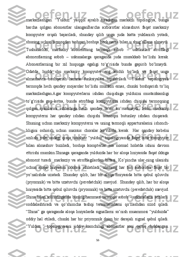 markazlashgan.   “Yulduz”   yaqqol   ajralib   turadigan   markazli   topologiya,   bunga
barcha   qolgan   abonentlar   ulanganBarcha   axborotlar   almashuvi   faqat   markaziy
kompyuter   orqali   bajariladi,   shunday   qilib   unga   juda   katta   yuklanish   yotadi,
shuning uchun tarmoqdan tashqari boshqa hech narsa bilan u shug‘ullana olmaydi.
Tushunarliki,   markaziy   а b о n е ntning   tarmoqli   asbob   –   uskunalari   atrofdagi
abonentlarning   asbob   –   uskunalarga   qaraganda   juda   murakkab   bo‘lishi   kerak.
Abonentlarning   bir   xil   huquqga   egaligi   to‘g‘risida   bunda   gapirib   bo‘lmaydi.  
Odatda,   huddi   shu   markaziy   kompyuter   eng   kuchli   bo‘ladi   va   faqat   unga
almashuvni   boshqarish   hamma   funksiyalari   topshiriladi.   “Yulduz”   topologiyali
tarmoqd а   hech qanday mojarolar bo‘lishi  mumkin emas, chunki boshqarish to‘liq
markazlashgan.Agar   kompyuterlarni   ishdan   chiqishiga   yulduzni   mustaxkamligi
to‘g‘risida   gap   ketsa,   bunda   atrofdagi   kompyuterni   ishdan   chiqishi   tarmoqning
qolgan   qismlarini   ishlashiga   hech   qanday   ta’sir   ko‘rsatmaydi,   lekin   markaziy
kompyuterni   har   qanday   ishdan   chiqishi   tarmoqni   butunlay   ishdan   chiqaradi.
Shuning  uchun  markaziy   kompyuterni  va  uning  tarmoqli   apparturalarini   ishonch-
liligini   oshirish   uchun   maxsus   choralar   ko‘rilishi   kerak.     Har   qanday   kabelni
uzilishi yoki undagi qisqa tutashuv “yulduz” topologiyasida faqat bitta kompyuter
bilan   almashuv   buziladi,   boshqa   kompterlar   esa   normal   holatda   ishini   davom
ettirishi mumkin.Shinaga qaraganda yulduzda har bir aloqa liniyasida faqat ikkiga
abonent   turadi:   markaziy   va   atrofdagilardan   bittasi.   Ko‘pincha   ular-ning   ulanishi
uchun   aloqa   liniyasini   ikkitasi   ishlatiladi,   ularning   har   biri   axborotni   faqat   bir
yo‘nalishda   uzatadi.   Shunday   qilib,   har   bir   aloqa   liniyasida   bitta   qabul   qiluvchi
(pryomnik) va bitta uzatuvchi (peredatchik) mavjud.. Shunday qilib, har bir aloqa
liniyasida bitta qabul qiluvchi (pryomnik) va bitta uzatuvchi (peredatchik) mavjud.
Shina bilan solishtirganda buning hammasi tarmoqli asbob – uskunalarni sezilarli  
soddalashtiradi   va   qo‘shimcha   tashqi   terminatorlarni   qo‘llashdan   ozod   qiladi.
“Shina” ga qaraganda aloqa liniyalarda signallarni so‘nish muammosi “yulduzda”
oddiy   h а l   etiladi,   chunki   har   bir   priyomnik   doim   bir   darajali   signal   qabul   qiladi.
“Yulduz   ”   topologiyasini   jiddiy   kamchiligi   abonentlar   soni   qattiq   cheklangan.
16 