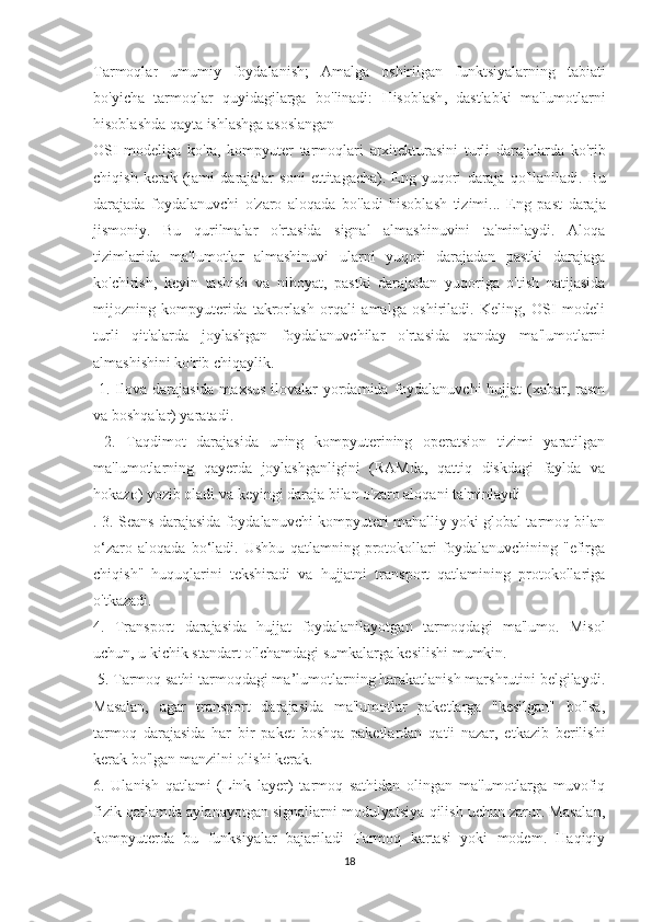 Tarmoqlar   umumiy   foydalanish ;   Amalga   oshirilgan   funktsiyalarning   tabiati
bo ' yicha   tarmoqlar   quyidagilarga   bo ' linadi :   Hisoblash ,   dastlabki   ma ' lumotlarni
hisoblashda   qayta   ishlashga   asoslangan  
OSI   modeliga   ko ' ra ,   kompyuter   tarmoqlari   arxitekturasini   turli   darajalarda   ko ' rib
chiqish   kerak   ( jami   darajalar   soni   ettitagacha ).   Eng   yuqori   daraja   qo ' llaniladi .   Bu
darajada   foydalanuvchi   o ' zaro   aloqada   bo ' ladi   hisoblash   tizimi ...   Eng   past   daraja
jismoniy.   Bu   qurilmalar   o'rtasida   signal   almashinuvini   ta'minlaydi.   Aloqa
tizimlarida   ma'lumotlar   almashinuvi   ularni   yuqori   darajadan   pastki   darajaga
ko'chirish,   keyin   tashish   va   nihoyat,   pastki   darajadan   yuqoriga   o'tish   natijasida
mijozning   kompyuterida   takrorlash   orqali   amalga   oshiriladi.   Keling,   OSI   modeli
turli   qit'alarda   joylashgan   foydalanuvchilar   o'rtasida   qanday   ma'lumotlarni
almashishini ko'rib chiqaylik.
  1. Ilova darajasida maxsus  ilovalar  yordamida foydalanuvchi hujjat  (xabar, rasm
va boshqalar) yaratadi.
  2.   Taqdimot   darajasida   uning   kompyuterining   operatsion   tizimi   yaratilgan
ma'lumotlarning   qayerda   joylashganligini   (RAMda,   qattiq   diskdagi   faylda   va
hokazo) yozib oladi va keyingi daraja bilan o'zaro aloqani ta'minlaydi
. 3. Seans darajasida foydalanuvchi kompyuteri mahalliy yoki global tarmoq bilan
o‘zaro   aloqada   bo‘ladi.   Ushbu   qatlamning   protokollari   foydalanuvchining   "efirga
chiqish"   huquqlarini   tekshiradi   va   hujjatni   transport   qatlamining   protokollariga
o'tkazadi. 
4.   Transport   darajasida   hujjat   foydalanilayotgan   tarmoqdagi   ma'lumo.   Misol
uchun, u kichik standart o'lchamdagi sumkalarga kesilishi mumkin.
 5. Tarmoq sathi tarmoqdagi ma’lumotlarning harakatlanish marshrutini belgilaydi.
Masalan,   agar   transport   darajasida   ma'lumotlar   paketlarga   "kesilgan"   bo'lsa,
tarmoq   darajasida   har   bir   paket   boshqa   paketlardan   qat'i   nazar,   etkazib   berilishi
kerak bo'lgan manzilni olishi kerak. 
6.   Ulanish   qatlami   (Link   layer)   tarmoq   sathidan   olingan   ma'lumotlarga   muvofiq
fizik qatlamda aylanayotgan signallarni modulyatsiya qilish uchun zarur. Masalan,
kompyuterda   bu   funksiyalar   bajariladi   Tarmoq   kartasi   yoki   modem.   Haqiqiy
18 