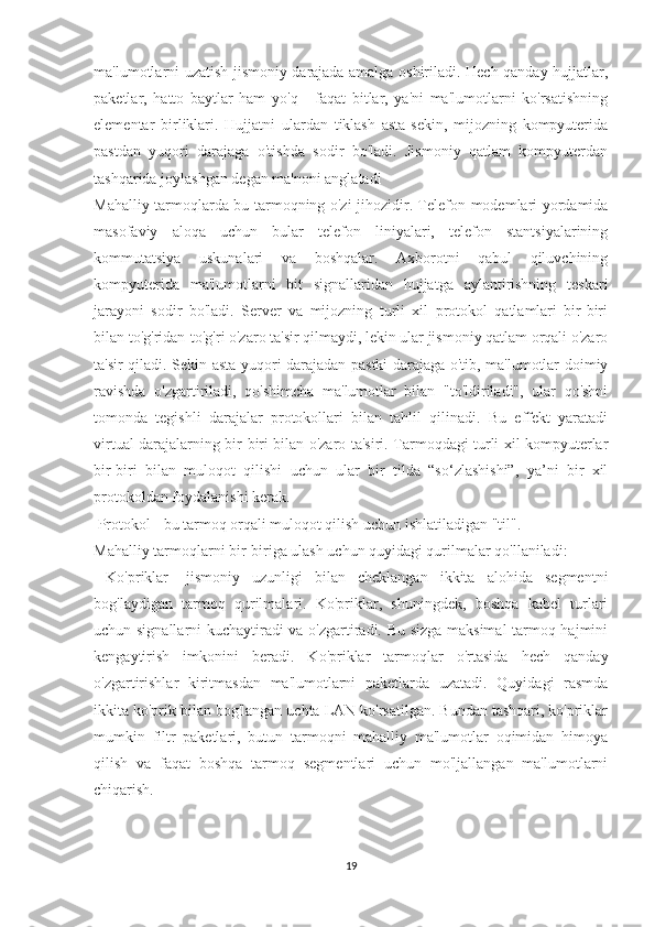 ma'lumotlarni uzatish jismoniy darajada amalga oshiriladi. Hech qanday hujjatlar,
paketlar,   hatto   baytlar   ham   yo'q   -   faqat   bitlar,   ya'ni   ma'lumotlarni   ko'rsatishning
elementar   birliklari.   Hujjatni   ulardan   tiklash   asta-sekin,   mijozning   kompyuterida
pastdan   yuqori   darajaga   o'tishda   sodir   bo'ladi.   Jismoniy   qatlam   kompyuterdan
tashqarida joylashgan degan ma'noni anglatadi  
Mahalliy tarmoqlarda bu tarmoqning o'zi jihozidir. Telefon modemlari yordamida
masofaviy   aloqa   uchun   bular   telefon   liniyalari,   telefon   stantsiyalarining
kommutatsiya   uskunalari   va   boshqalar.   Axborotni   qabul   qiluvchining
kompyuterida   ma'lumotlarni   bit   signallaridan   hujjatga   aylantirishning   teskari
jarayoni   sodir   bo'ladi.   Server   va   mijozning   turli   xil   protokol   qatlamlari   bir-biri
bilan to'g'ridan-to'g'ri o'zaro ta'sir qilmaydi, lekin ular jismoniy qatlam orqali o'zaro
ta'sir qiladi. Sekin-asta yuqori darajadan pastki darajaga o'tib, ma'lumotlar doimiy
ravishda   o'zgartiriladi,   qo'shimcha   ma'lumotlar   bilan   "to'ldiriladi",   ular   qo'shni
tomonda   tegishli   darajalar   protokollari   bilan   tahlil   qilinadi.   Bu   effekt   yaratadi
virtual darajalarning bir-biri bilan o'zaro ta'siri. Tarmoqdagi turli xil kompyuterlar
bir-biri   bilan   muloqot   qilishi   uchun   ular   bir   tilda   “so‘zlashishi”,   ya’ni   bir   xil
protokoldan foydalanishi kerak.
 Protokol - bu tarmoq orqali muloqot qilish uchun ishlatiladigan "til".
Mahalliy tarmoqlarni bir-biriga ulash uchun quyidagi qurilmalar qo'llaniladi:
  Ko'priklar-   jismoniy   uzunligi   bilan   cheklangan   ikkita   alohida   segmentni
bog'laydigan   tarmoq   qurilmalari.   Ko'priklar,   shuningdek,   boshqa   kabel   turlari
uchun signallarni kuchaytiradi va o'zgartiradi. Bu sizga maksimal tarmoq hajmini
kengaytirish   imkonini   beradi.   Ko'priklar   tarmoqlar   o'rtasida   hech   qanday
o'zgartirishlar   kiritmasdan   ma'lumotlarni   paketlarda   uzatadi.   Quyidagi   rasmda
ikkita ko'prik bilan bog'langan uchta LAN ko'rsatilgan. Bundan tashqari, ko'priklar
mumkin   filtr   paketlari,   butun   tarmoqni   mahalliy   ma'lumotlar   oqimidan   himoya
qilish   va   faqat   boshqa   tarmoq   segmentlari   uchun   mo'ljallangan   ma'lumotlarni
chiqarish.  
19 