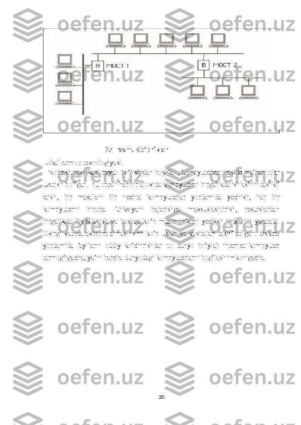                                     2.4-rasm. Ko’priklar
Lokal tarmoq texnologiyasi.
Hisoblash texnikasi paydo bo‘lishidan boshlab, kompyuterlar orasida ma’lumotlar
uzatish bo‘lgan. Bu orqali har bir aloxida kompyuterni birgalikda   ishlashini tashkil
etish ,   bir   masalani   bir   nechta   kompyuterlar   yordamida   yechish,   har   bir
kompyuterni   birorta   funksiyani   bajarishga   maxsuslashtirish,   resurslardan
birgalikda   foydalanish   va   boshqa   ko‘p   muammolarni   yechish   imkonini   yaratadi.
Oxirgi   vaqtda   axborot   almashishni   ko‘p   uslub   va   vositalari   taklif   etilgan:   disketa
yordamida   fayllarni   oddiy   ko‘chirishdan   to   dunyo   bo‘ylab   internet   kompyuter
tarmog‘igacha, ya’ni barcha dunyodagi kompyuterlarni bog‘lash imkonigacha.
20 