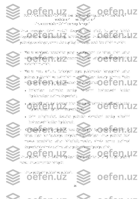 2.2. Linux operatsion tizimida lokal tarmoq kompyuterlarini boshqarish
vosiatalari       va buyruqlari
               Linux operatsion tizimi qanday ishlaydi
Linux   operatsion   tizimi   modulli   dizaynga   amal   qiladi,   bu   uning   ko'plab
o'zgarishlari   va   tarqatishlarining   kalitidir.   Barcha   Linux   distributivlari   Linux
yadrosiga asoslangan, ammo ular quyidagi omillarga qarab farq qilishi mumkin:
 Yadro   versiyasi.   Tarqatishlar   yangi   xususiyatlarni   o'z   ichiga   olishi   uchun
so'nggi   versiyalar   bilan   yoki   barqarorroq   bo'lishi   uchun   eski   versiyalar   bilan
sozlanishi mumkin.
 Yadro   modullari   .   Bu   funktsiyani   qayta   yuklamasdan   kengaytirish   uchun
yadroga   yuklanishi   va   tushirilishi   mumkin   bo'lgan   dasturiy   ta'minot.   Yadro
modullari ko'pincha qo'llab-quvvatlash uchun ishlatiladi:
o biriktirilgan   qurilmalar   qanday   ishlashini   boshqaruvchi   koddan
foydalanadigan   qurilma drayverlari ;
o yadroning   turli   fayl   tizimlari   bilan   qanday   ishlashini   boshqaruvchi   koddan
foydalanadigan fayl tizimi drayverlari;   va
o tizim   qo'ng'iroqlari,   dasturlar   yadrodan   xizmatlarni   qanday   so'rashini
boshqaruvchi koddan foydalanadi.
 Konfiguratsiya imkoniyatlari.   Faqat qurilma yoki fayl tizimi drayverlarini o'z
ichiga   olgan   konfiguratsiya   opsiyalari   bilan   tuzilgan   Linux   yadrolari   ba'zi
maxsus   tarqatishlar   uchun   ishlatiladi;   masalan,   simsiz   tarmoq   qurilmasi
drayverlarisiz simsiz qurilma uchun yadroni kompilyatsiya qilish.
Linux   yadrosi   -   bu   Linuxda   ishlaydigan   barcha   tizimlar   umumiy   bo'lgan   yagona
narsa.   Linux tomonidan ishlaydi:
 Linux yadrosini yuklash va yuklash.
21 