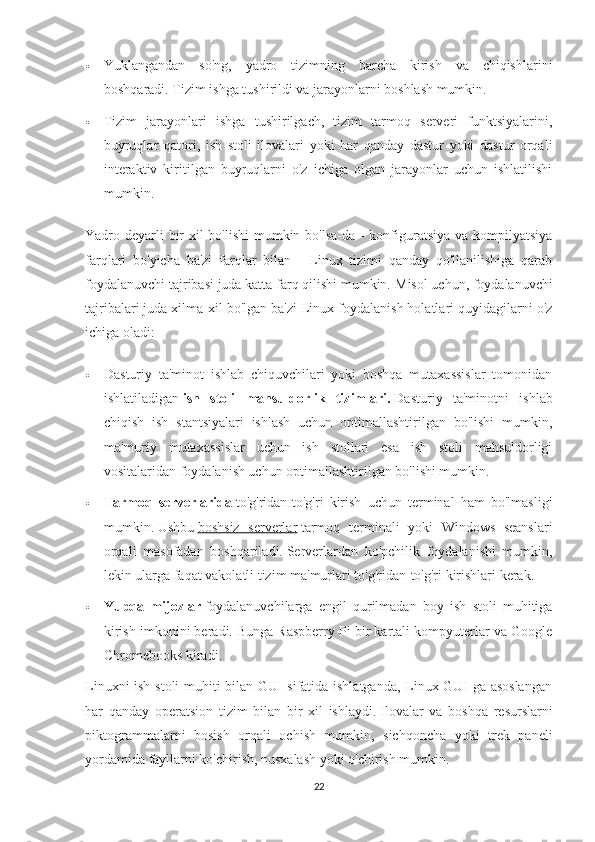  Yuklangandan   so'ng,   yadro   tizimning   barcha   kirish   va   chiqishlarini
boshqaradi.   Tizim ishga tushirildi va jarayonlarni boshlash mumkin.
 Tizim   jarayonlari   ishga   tushirilgach,   tizim   tarmoq   serveri   funktsiyalarini,
buyruqlar   qatori,   ish   stoli   ilovalari   yoki   har   qanday   dastur   yoki   dastur   orqali
interaktiv   kiritilgan   buyruqlarni   o'z   ichiga   olgan   jarayonlar   uchun   ishlatilishi
mumkin.
Yadro deyarli  bir xil bo'lishi  mumkin bo'lsa-da - konfiguratsiya va kompilyatsiya
farqlari   bo'yicha   ba'zi   farqlar   bilan   -   Linux   tizimi   qanday   qo'llanilishiga   qarab
foydalanuvchi tajribasi juda katta farq qilishi mumkin.   Misol uchun, foydalanuvchi
tajribalari juda xilma-xil bo'lgan ba'zi Linux foydalanish holatlari quyidagilarni o'z
ichiga oladi:
 Dasturiy   ta'minot   ishlab   chiquvchilari   yoki   boshqa   mutaxassislar   tomonidan
ishlatiladigan   ish   stoli   mahsuldorlik   tizimlari.   Dasturiy   ta'minotni   ishlab
chiqish   ish   stantsiyalari   ishlash   uchun   optimallashtirilgan   bo'lishi   mumkin,
ma'muriy   mutaxassislar   uchun   ish   stollari   esa   ish   stoli   mahsuldorligi
vositalaridan foydalanish uchun optimallashtirilgan bo'lishi mumkin.
 Tarmoq   serverlarida   to'g'ridan-to'g'ri   kirish   uchun   terminal   ham   bo'lmasligi
mumkin.   Ushbu   boshsiz   serverlar   tarmoq   terminali   yoki   Windows   seanslari
orqali   masofadan   boshqariladi.   Serverlardan   ko'pchilik   foydalanishi   mumkin,
lekin ularga faqat vakolatli tizim ma'murlari to'g'ridan-to'g'ri kirishlari kerak.
 Yupqa   mijozlar   foydalanuvchilarga   engil   qurilmadan   boy   ish   stoli   muhitiga
kirish imkonini beradi.   Bunga Raspberry Pi bir kartali kompyuterlar va Google
Chromebooks kiradi.
Linuxni ish stoli muhiti bilan GUI sifatida ishlatganda, Linux GUI-ga asoslangan
har   qanday   operatsion   tizim   bilan   bir   xil   ishlaydi.   Ilovalar   va   boshqa   resurslarni
piktogrammalarni   bosish   orqali   ochish   mumkin,   sichqoncha   yoki   trek   paneli
yordamida fayllarni ko'chirish, nusxalash yoki o'chirish mumkin.
22 
