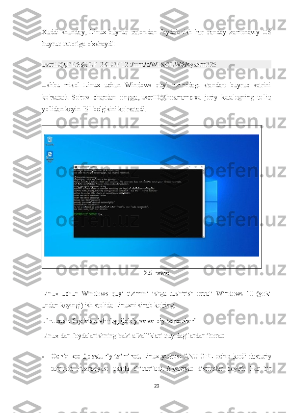 Xuddi   shunday,   Linux   buyruq   qatoridan   foydalanish   har   qanday   zamonaviy   OS
buyruq qatoriga o'xshaydi:
userID@DESKTOP-2KD3FT2 :/mnt/c/WINDOWS/system32$
Ushbu   misol   Linux   uchun   Windows   quyi   tizimidagi   standart   buyruq   satrini
ko'rsatadi.   So'rov   chapdan   o'ngga,   userID@hostname   va   joriy   katalogning   to'liq
yo'lidan keyin "$" belgisini ko'rsatadi.
2.5 rasm
Linux   uchun   Windows   quyi   tizimini   ishga   tushirish   orqali   Windows   10   (yoki
undan keyingi) ish stolida Linuxni sinab ko'ring.
Linuxdan foydalanishning ijobiy va salbiy tomonlari
Linux-dan foydalanishning ba'zi afzalliklari quyidagilardan iborat:
 Ochiq kodli dasturiy ta'minot.   Linux yadrosi GNU GPL ochiq kodli dasturiy
ta'minot   litsenziyasi   ostida   chiqariladi.   Aksariyat   distroslar   deyarli   har   bir
23 