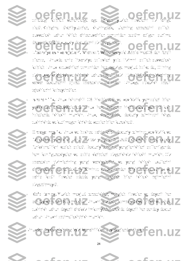 toifadagi   ko'plab   variantlarga   ega   bo'lgan   yuzlab   ilovalarni   o'z   ichiga
oladi.   Ko'pgina   distribyutorlar,   shuningdek,   ularning   apparatini   qo'llab-
quvvatlash   uchun   ishlab   chiqaruvchilar   tomonidan   taqdim   etilgan   qurilma
drayverlari kabi xususiy dasturlarni o'z ichiga oladi.
 Litsenziyalash xarajatlari.   Microsoft Windows yoki Apple macOS-dan farqli
o'laroq,   Linuxda   aniq   litsenziya   to'lovlari   yo'q.   Tizimni   qo'llab-quvvatlash
ko'plab   Linux   sotuvchilari   tomonidan   haq   evaziga   mavjud   bo'lsa-da,   OTning
o'zi nusxa ko'chirish va ishlatish uchun bepul.   Ba'zi  IT tashkilotlari o'zlarining
server   dasturlarini   tijorat   operatsion   tizimidan   Linuxga   o'tkazish   orqali
tejashlarini ko'paytirdilar.
 Ishonchlilik.   Linux   ishonchli   OS   hisoblanadi   va   xavfsizlik   yamoqlari   bilan
yaxshi   qo'llab-quvvatlanadi.   Linux   ham   barqaror   hisoblanadi,   ya'ni   u   ko'p
holatlarda   ishlashi   mumkin.   Linux,   shuningdek,   dasturiy   ta'minotni   ishga
tushirishda va kutilmagan kirishda xatolar bilan kurashadi.
 Orqaga   moslik.   Linux   va   boshqa   ochiq   kodli   dasturiy   ta'minot   xavfsizlik   va
funktsional   yamoqlar   uchun   tez-tez   yangilanib   turadi,   shu   bilan   birga   asosiy
funksionallikni   saqlab   qoladi.   Dasturiy   ta'minot   yangilanishlari   qo'llanilganda
ham   konfiguratsiyalar   va   qobiq   skriptlari   o'zgarishsiz   ishlashi   mumkin.   O'z
operatsion   tizimlarining   yangi   versiyalarini   va   yangi   ishlash   usullarini
chiqaradigan   tijorat   dasturiy   ta'minot   sotuvchilardan   farqli   o'laroq,   Linux   va
ochiq   kodli   ilovalar   odatda   yangi   nashrlar   bilan   ishlash   rejimlarini
o'zgartirmaydi.
 Ko'p   tanlov.   Yuzlab   mavjud   tarqatishlar,   minglab   ilovalar   va   deyarli   har
qanday   apparat   platformasida   Linuxni   sozlash,   kompilyatsiya   qilish   va   ishga
tushirish uchun deyarli cheksiz imkoniyatlar orasida deyarli har qanday dastur
uchun Linuxni optimallashtirish mumkin.
Linuxdan foydalanishning ba'zi kamchiliklari quyidagilardan iborat:
24 