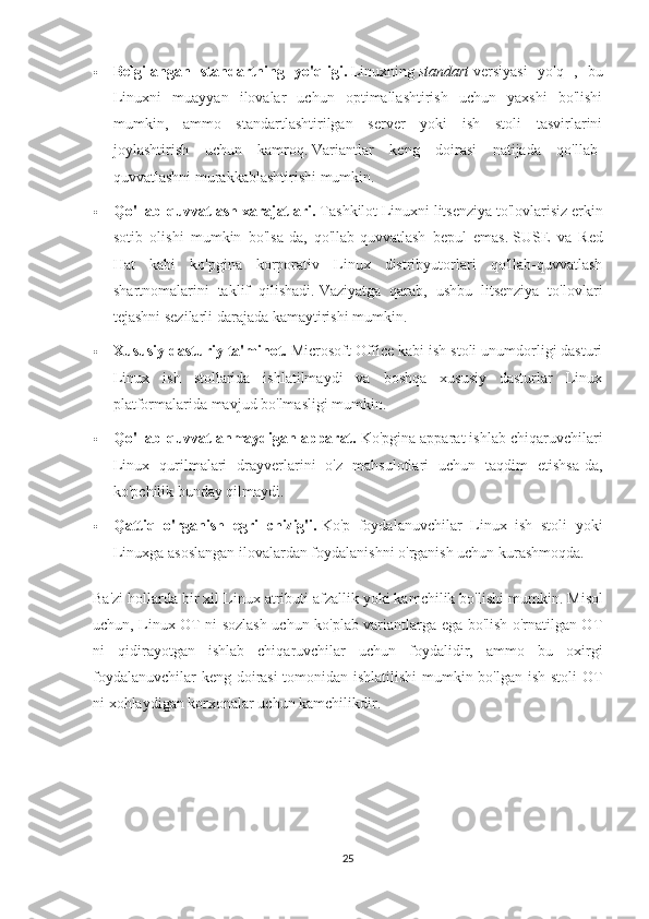  Belgilangan   standartning   yo'qligi.   Linuxning   standart   versiyasi   yo'q   ,   bu
Linuxni   muayyan   ilovalar   uchun   optimallashtirish   uchun   yaxshi   bo'lishi
mumkin,   ammo   standartlashtirilgan   server   yoki   ish   stoli   tasvirlarini
joylashtirish   uchun   kamroq.   Variantlar   keng   doirasi   natijada   qo'llab-
quvvatlashni murakkablashtirishi mumkin.
 Qo'llab-quvvatlash xarajatlari.   Tashkilot Linuxni litsenziya to'lovlarisiz erkin
sotib   olishi   mumkin   bo'lsa-da,   qo'llab-quvvatlash   bepul   emas.   SUSE   va   Red
Hat   kabi   ko'pgina   korporativ   Linux   distribyutorlari   qo'llab-quvvatlash
shartnomalarini   taklif   qilishadi.   Vaziyatga   qarab,   ushbu   litsenziya   to'lovlari
tejashni sezilarli darajada kamaytirishi mumkin.
 Xususiy dasturiy ta'minot.   Microsoft Office kabi ish stoli unumdorligi dasturi
Linux   ish   stollarida   ishlatilmaydi   va   boshqa   xususiy   dasturlar   Linux
platformalarida mavjud bo'lmasligi mumkin.
 Qo'llab-quvvatlanmaydigan apparat.   Ko'pgina apparat ishlab chiqaruvchilari
Linux   qurilmalari   drayverlarini   o'z   mahsulotlari   uchun   taqdim   etishsa-da,
ko'pchilik bunday qilmaydi.
 Qattiq   o'rganish   egri   chizig'i.   Ko'p   foydalanuvchilar   Linux   ish   stoli   yoki
Linuxga asoslangan ilovalardan foydalanishni o'rganish uchun kurashmoqda.
Ba'zi hollarda bir xil Linux atributi afzallik yoki kamchilik bo'lishi mumkin.   Misol
uchun, Linux OT ni sozlash uchun ko'plab variantlarga ega bo'lish o'rnatilgan OT
ni   qidirayotgan   ishlab   chiqaruvchilar   uchun   foydalidir,   ammo   bu   oxirgi
foydalanuvchilar keng doirasi  tomonidan ishlatilishi mumkin bo'lgan ish stoli OT
ni xohlaydigan korxonalar uchun kamchilikdir.
25 